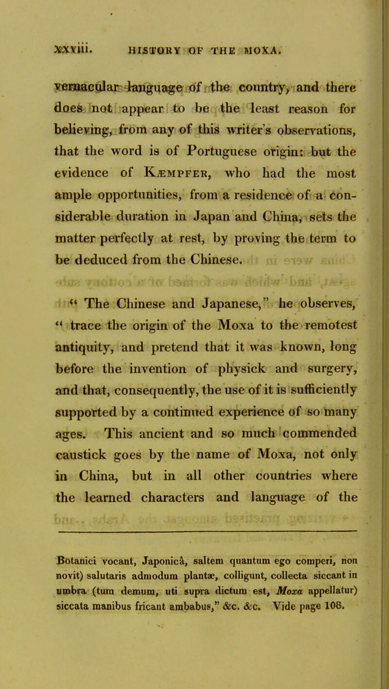 yemacijlar language of the country, and there does not appear to be the least reason for believing, from any of this writer's observations, that the word is of Portuguese origin: but the evidence of K^mpfer, who had the most ample opportunities, from a residence of a con- siderable duration in Japan and China, sets the matter perfectly at rest, by proving the term to be deduced from the Chinese. rfirtl The Chinese and Japanese, he observes, *' trace the origin of the Moxa to the remotest antiquity, and pretend that it was known, long before the invention of physick and surgery, and that, consequently, the use of it is sufficiently supported by a continued experience of so many ages. This ancient and so much commended caustick goes by the name of Moxa, not only in China, but in all other countries where the learned characters and language of the Botanici vocant, Japonic^, saltern quantum ego comperi, non novit) salutaris admodum plantae, colligunt, coUecta siccant in umbra (turn demum, uti supra dictum est, Moxa appellatur) siccata manibus fricant ambabus, &c. «SL'C. Vide page 108.