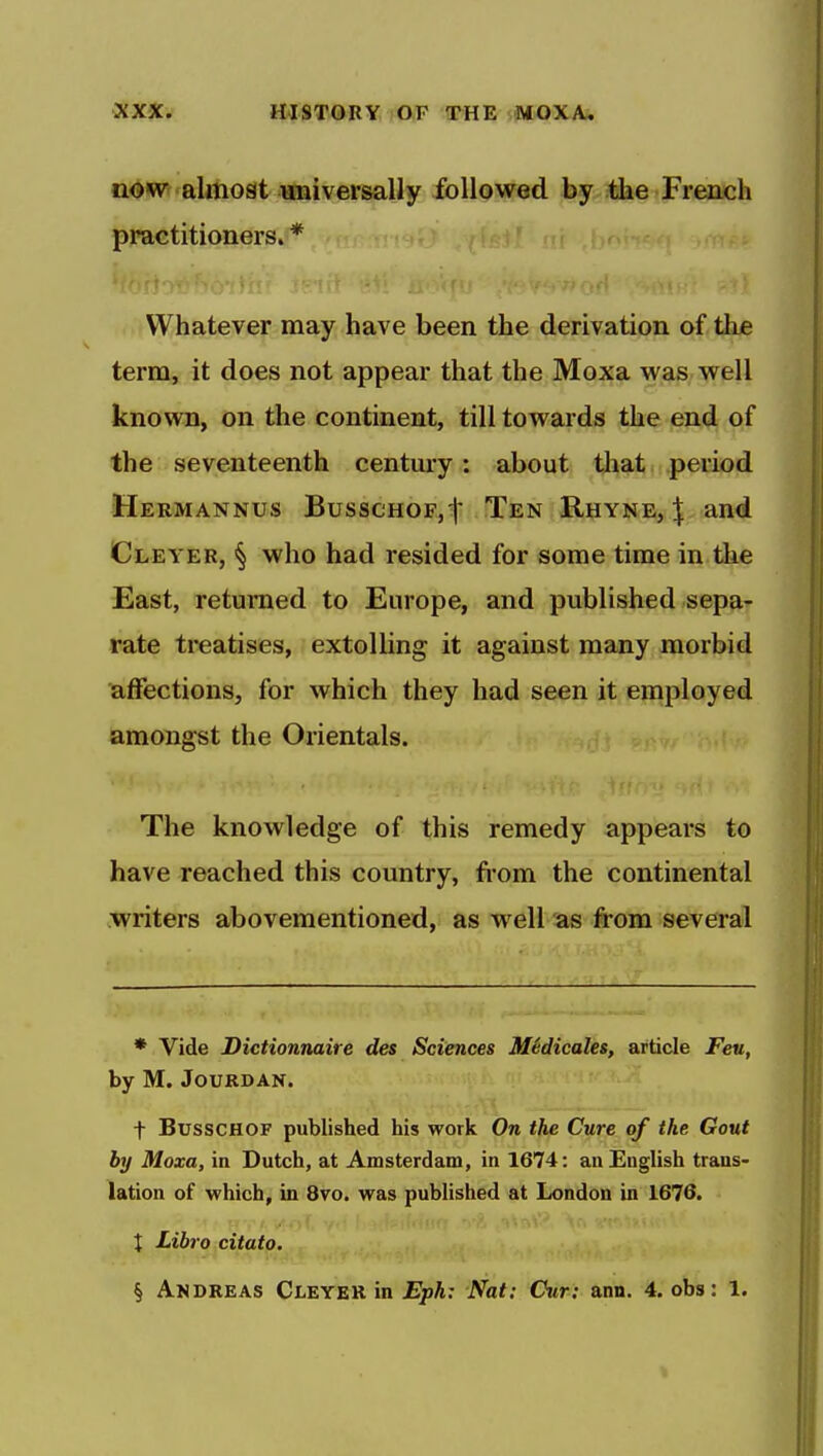 now almost universally followed by tlie French practitioners. * Whatever may have been the derivation of the term, it does not appear that the Moxa was well known, on the continent, till towards the end of the seventeenth century: about that period Hermannus BusscHOFjt Ten Rhyne, :J: and Cleyer, § who had resided for some time in the East, returned to Europe, and published sepa- rate treatises, extolling it against many morbid affections, for which they had seen it employed amongst the Orientals. The knowledge of this remedy appears to have reached this country, from the continental writers abovementioned, as well as from several * Vide Dictionnaire des Sciences MSdicales, article Feu, by M. JOURDAN. t BusscHOF published his work On the Cure of the Gout by Moxa, in Dutch, at Amsterdam, in 1674: an English trans- lation of which, in 8vo. was published at London in 1676. I Libro citato. § Andreas Cleyer in Eph: Nat: Cur: ann. 4. obs: 1.