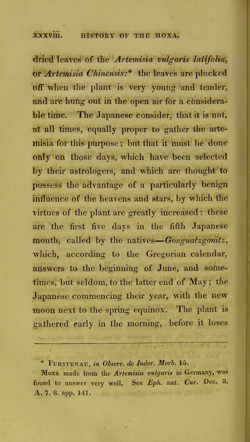 dried'leaves bf the Artemisia vulgaris latijolid, iyt Artemisia C/linensis:* the leaves are plucked off when the plant is very young and tender, and are hung out in the open air for a considera- ble time. The Japanese consider, that it is not, at all times, equally proper to gather the arte- misia for this purpose; but that it must be done only on those days, which have been selected by their astrologers, and which are thought to possess the advantage of a particularly benign influence of the heavens and stars, by which the virtues of the plant are greatly increased: these are the first five days in the fifth Japanese month, called by the natives—Gonguatzgonitz, which, according to the Gregorian calendar, answers to the beginning of Jime, and some- times, but seldom, to the latter end of May; the Japanese commencing their year, with the new moon next to the spring equinox. The plant is gathered early in the morning, before it loses * FuRSTENAU, in Observ. de Indor. Morb. 15. Moxa made from the Artemisia vulgaris in Germany, was found to answer very well. See Eph. nat. Cur. Dec. 3. A. 7. 8. app. 141.