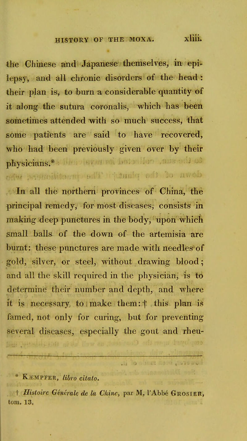 the Chinese and Japanese themselves, in epii- iepsy, and all chronic disorders of the head : their plan is, to burn a considerable quantity of it along the sutura coronalis, which has been sometimes attended with so much success, that some patients are said to have recovered, who had been previously given over by their physicians.* In all the northern provinces of China, the principal remedy, for most diseases^ consists in making deep punctures in the body, upon which small balls of the down of the artemisia are burnt: these punctures are made with needles*of gold, silver, or steel, without drawing blood; and all the skill required in the physician, is to determine their number and depth, and where ft is necessary, to make them:')* this plan is famed, not only for curing, but for preventing several diseases, especially the gout and rheu- * KiEMPFER, libro citato. t Hisloire Genvrale de la Chine, par M, I'Abbd Grosier,