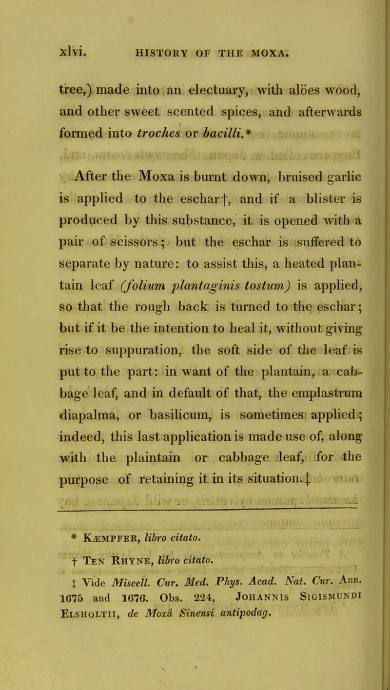 tree,) made into an electuary, with aloes wood, and other sweet scented spices, and afterwards formed into troches or bacilli.* ,.«After the Moxa is bm-nt down, bruised garlic is applied to the escharf, and if a blister is produced by this substance, it is opened with a pair of scissors; but the eschar is suffered to separate by nature: to assist this, a heated plan- tain leaf (folium plantaginis tostuni) is applied, so that the rough back is turned to the eschar; but if it be the intention to heal it, without giving rise to suppuration, the soft side of the leaf is put to the part: in want of the plantain, a cab- bage leaf, and in default of that, the emplastrum diapalma, or basilicum, is sometimes; applied ; indeed, this last application is made use of, along with the plaintain or cabbage leaf, for the purpose of retaining it in its situation. \ , * KffiMPFER, libro citato. '^^^■f Ten 1Rkyhe, libro citato. A X Vide Miscell. Cur. Med. Phys. Acad. Nat. Cur. Ann. 1675 and 1676. Obs. 224, JoHANNls SlGlSMUNDI Elsholtii, de Moxd Sinensi antipodag.