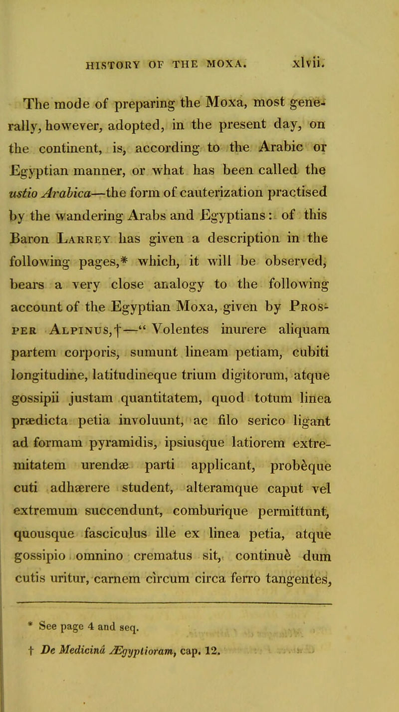 xivii. The mode of preparing the Moxa, most gene- rally, however, adopted, in the present day, on the continent, is, according to the Arabic or Egyptian manner, or what has been called the mtio Ardbica—the form of cauterization practised by the wandering Arabs and Egyptiansof this Baron Larrey has given a description in the following pages,* which, it will be observed, bears a very close analogy to the following account of the Egyptian Moxa, given by Pros- per Alpinus,']'— Volentes inurere aliquara partem corporis, sumunt lineam petiam, cubiti longitudine, latitudineque trium digitorum, atque gossipii justam quantitatem, quod totum linea praedicta petia involuunt, ac filo serico ligant ad formam pyramidis, ipsiusque latiorem extre- mitatem urendae parti applicant, prob^quie cuti adhaerere student, alteramque caput vel extreraum succendunt, coraburique permittunt, quousque fasciculus ille ex linea petia, atque gossipio. omnino crematus sit, continue dum cutis uritur, camem circum circa ferro tangentes, * See page 4 and seq. t De Medicind JEgyptioram, cap. 12.