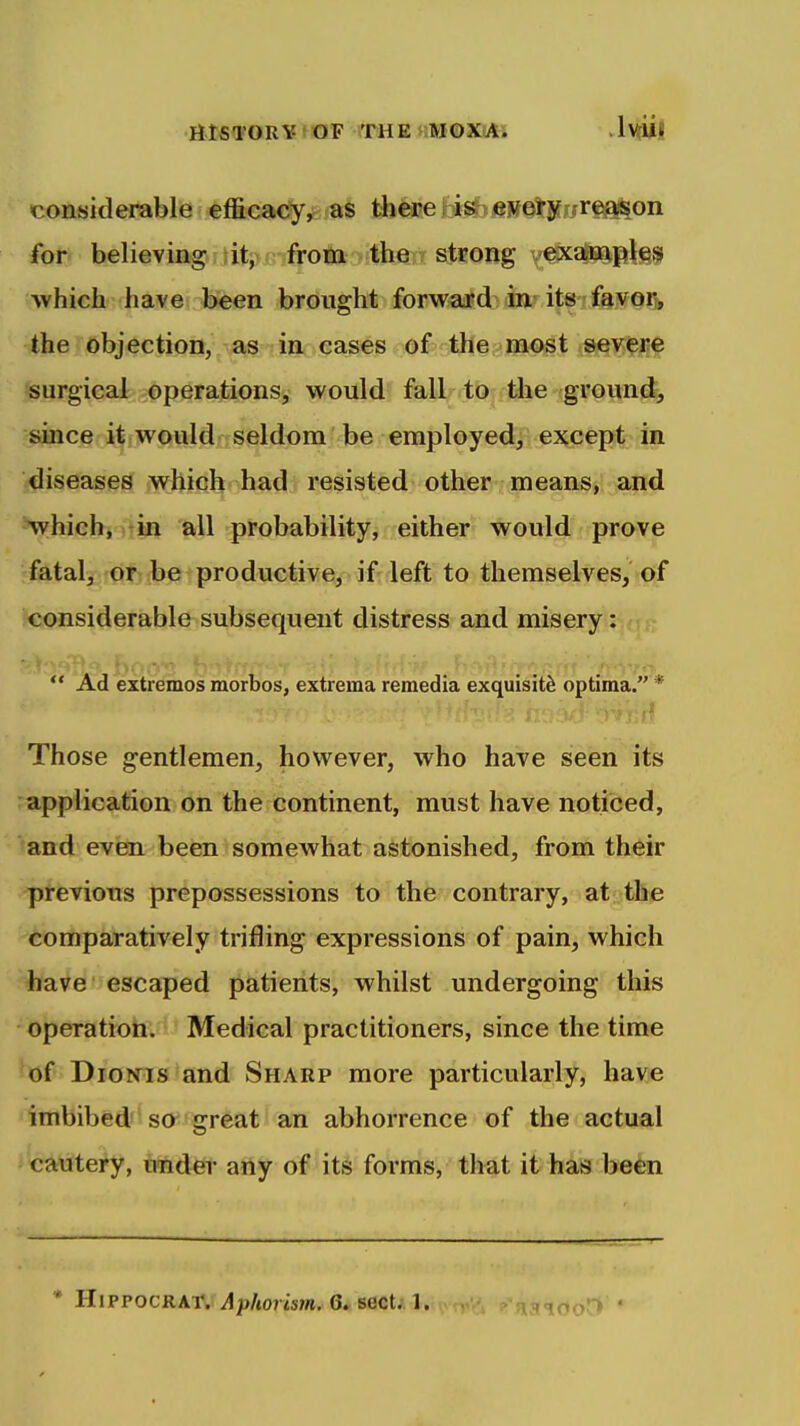 HISTORY fOF THEs:MOXA. .IvrU!! considerable efficacy, as there is every reason for believing ;tit;>n-from the strong examples which have been brought forward in its favoij, the objection,j\^§ ;is^ cases of the m^pst jfj^ig^i^ surgical operations, would fall to the ground, since it would seldom be employed, except in ■jdiseases which had resisted other means, and which, in all probability, either would prove fatal, 'qi:)(l^etproductive, if left to themselves, of considerable subsequent distress and misery:  Ad extremes morbos, extrema remedia exquisite optima. * Those gentlemen, however, who have seen its application on the continent, must have noticed, ^and even been somewhat astonished, from their previous prepossessions to the contrary, at the comparatively trifling expressions of pain, which have escaped patients, whilst undergoing this operation. Medical practitioners, since the time haf DioNTis and Sharp more particularly, have imbibed'-so*'great an abhorrence of the actual »tautery, under any of its forms, that it has been * HiPPOCRAT* Aphorism. 6. sect;. 1.