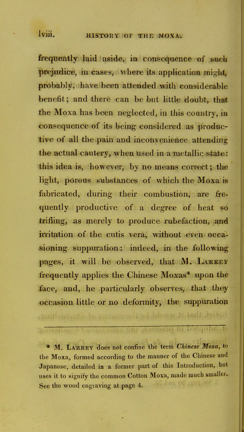 frequently laid aside, in consequence of &\ieh l^rejjidice, in cases, where its application might, probably, have been attended with considerable benefit; and there can be but little doubt, thait the Moxa has been neglected, in this country, in consequence of its being considered as produc- tive of all the pain and inconvenience attending the actual cautery, when used in a metallic ^&tat«: this idea is, however, by no means correct; the light, porous substances of which the Moxa is fabricated, during their combustion, are fre- quently productive of a degree of heat so trifling, as merely to produce rubefaction, and irritation of the cutis vera, without even occa- sioning suppuration: indeed, in the following pttges, it will be observed, that M. La;rrey frequently applies the Chinese Moxas* upon the face, and, he particularly observes, that they occasion little or no deformity, the suppuration ♦ M. Larrey does not confine the term Chinese Moxa, to the Moxa, formed according to the manner of the Chinese and Japanese, detailed in a former part of this Introduction, but uses it to signify the common Cotton Moxa, made much smaller. See the wood engiaviug at page 4.