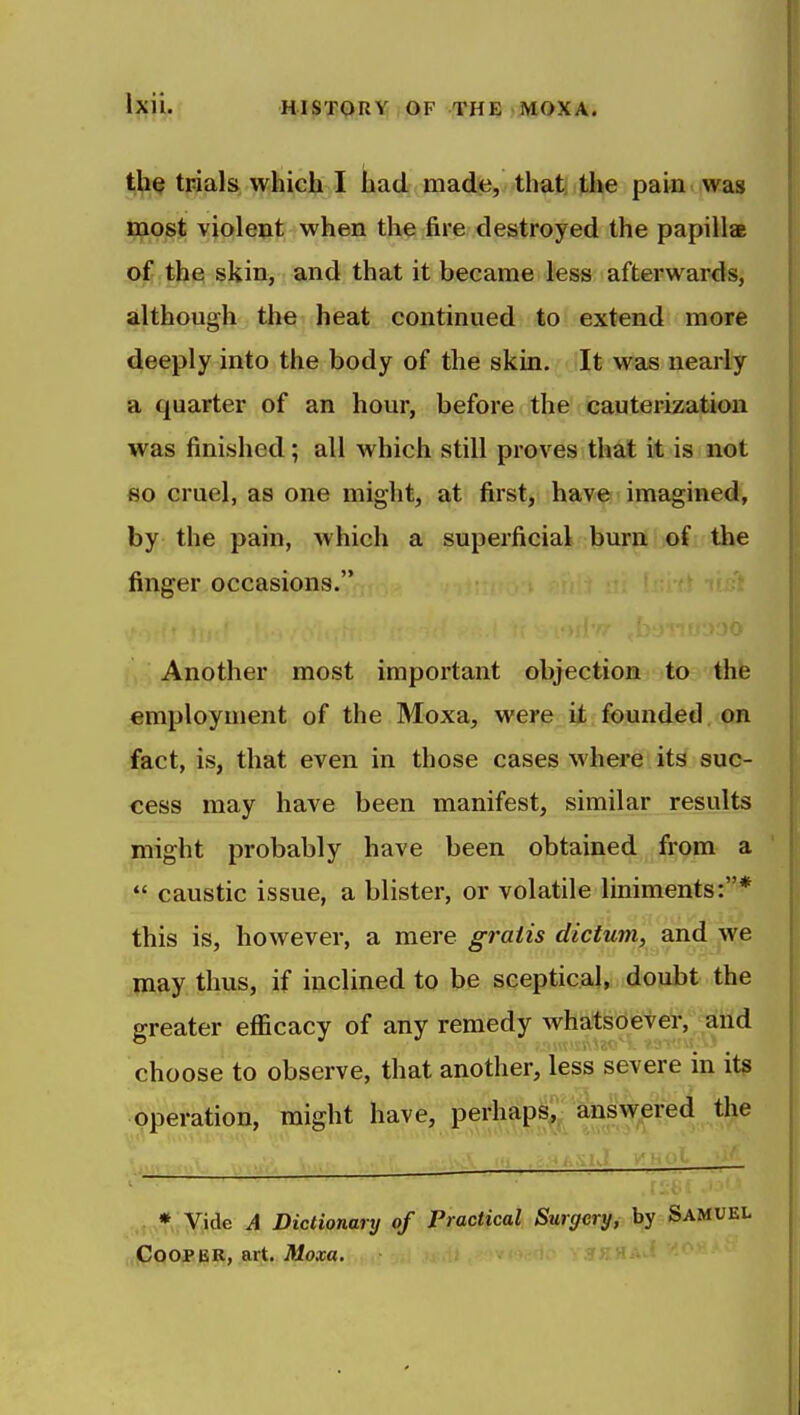 tliQ trials which I had made, that the pain > was v^Qst vjolejit when the fire destroyed the papilla o^ th^ skin, and that it became less afterwar-ds, although the heat continued to extend more deeply into the body of the skin. It was nearly a quarter of an hour, before the cauterization was finished; all which still proves that it is not 60 cruel, as one might, at first, have imagined, by the pain, which a superficial burn of the finger occasions. Another most important objection to the employment of the Moxa, were it founded on fact, is, that even in those cases where its suc- cess may have been manifest, similar results might probably have been obtained from a  caustic issue, a blister, or volatile liniments:* this is, however, a mere ^rfz<25 rfec^Mm^ and ^we may thus, if inclined to be sceptical, doubt the greater efl&cacy of any remedy whatsoever, and choose to observe, that another, less severe in it? operation, might have, perhaps, answered the .t^*!¥iide A Dictionary of Practical Surgery, by Samu Cooper, art. JMoxa. ?>;HAa