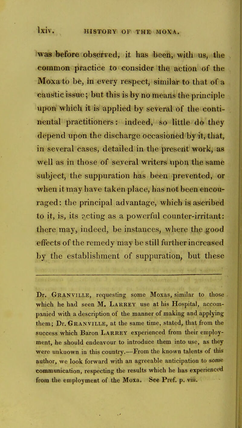 was before observed, it has been, with us, the common practice to consider the action of the Moxato be, in every respect, similar to that of a caustic issue; but this is by no means the principle upon which it is applied by several of the conti- nental practitioners: indeed, so little do they depend upon the discharge occasioned by it, that, in several cases, detailed in the present work, as well as in those of several writers upon the same subject, the suppuration has been prevented, or when it may have taken place, has not been encou- raged: the principal advantage, which is ascribed to it, is, its p.cting as a powerful counter-irritant: there may, indeed, be instances, where the good effects of the remedy may be still further increased by the establishment of suppuration, but these Dr. Granville, requesting some Moxas, similar to those which he had seen M. Larrey use at his Hospital, accom- panied with a description of the manner of making and applying them; Dr. Granville, at the same time, stated, that from the success which Baron Larrey experienced from their employ- ment, he should endeavour to introduce them into use, as they were unknown in this country.—From the known talents of this author, we look forward with an agreeable anticipation to some communication, respecting the results which he has experienced from the employment of the Moxa. See Pref. p. viii.