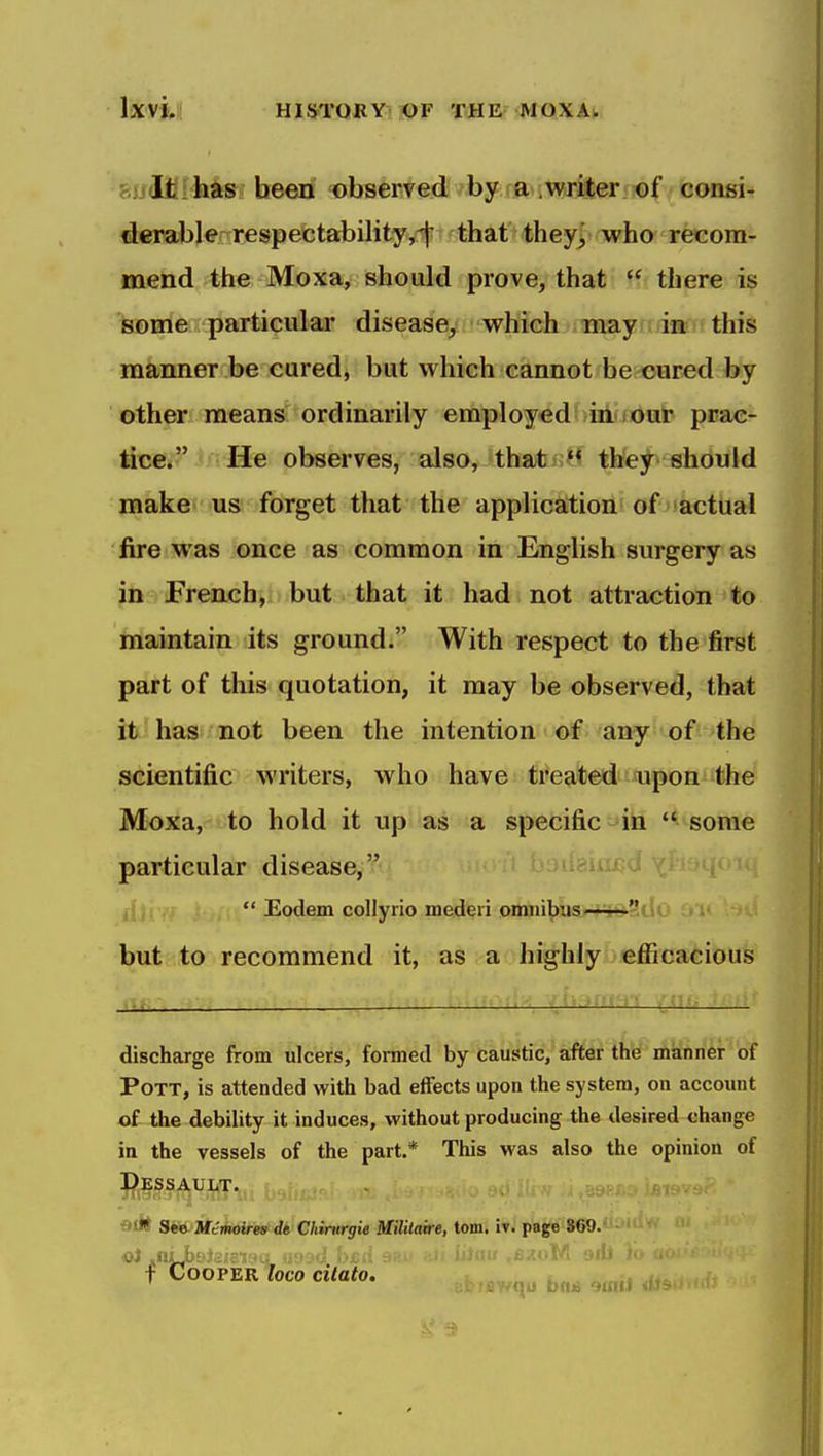 swUff-iiifSt h©erf 'observed by a .writer of consi- derable^ respectability j-f: that they^ who recom- mend 4heMoxa, should prove, that  there is some particulaa disease^ whieh iinayi; iiti' this manner be cured, but which cannot be cured by other means ordinarily employed in our prac- tice. He observes, also, that *^ they should make us forget that the application of actual fire was once as common in English surgery as in French, but that it had not attraction to hiaintain its ground. With respect to the first part of this quotation, it may be observed, that it has not been the intention of any of the scientific writers, who have treated upon the Moxa, to hold it up as a specific in  some particular disease,  Eodem collyrio mederi omiiibus-i**?t!o but to recommend it, as a highly efficacious discharge from ulcers, formed by caustic, after the manner of Pott, is attended with bad effects upon the system, on accoiuit of the debility it induces, without producing the desired change in the vessels of the part.* This was also the opinion of ^jESSAUIiT. Oil* See Methoires^ de Chinirgie Mililaire, torn. iv. page S69. T Cooper loco cilato, i