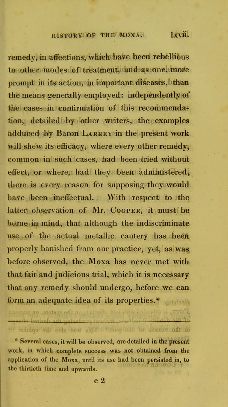 remedy, in affections, which have been rehellibus to other modes of treatment, and as one;, more prompt in its action, in important diseases, than the means generally employed: independently of the cases^^^ih'confirmation of this recommenda- tion, detailed^by- other writers, thej;examples adduced by Baron Larrey in the present work will shew its efficacy, where every other remedy, common in snch cases, had been tried without effect, or where, had they been administered^ there is every reason for supposing they would have been ineffectual. With respect to the latter observation of Mr. Cooper, it must be borne in mind, that although the indiscriminate use, of the actual metallic cautery has been properly banished from our practice, yet, as was before observed, the Moxa has never met with that fair and judicious trial, which it is necessary tiiat any remedy should undergo, before we can form an adequate idea of its properties.* , ,, I . ill iMfii'ii'i '■ ■— ' '''1 c J. <r i.yv ad! m * Several cases, it will be observed, are detailed in the pt^lenl work, ill which complete success was not obtained from the application of the Moxa, until its use had been persisted in, to the thirtieth time and upwards.