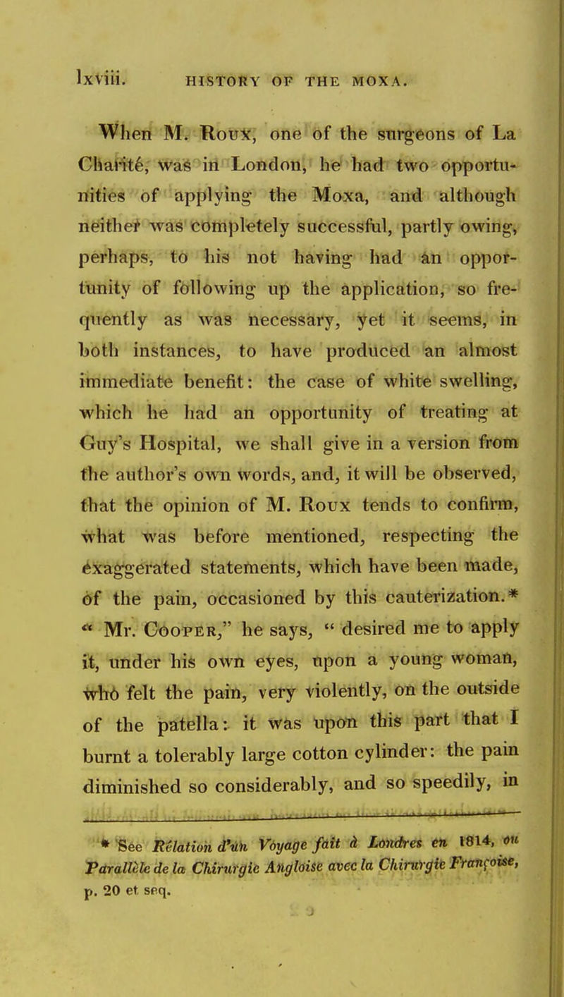 When Mr RouX, one of the surgeons of La Chat^^sr WiS^ifl^'Lofidon;' he^ had two opportu- nities of apjilyin^ the Moxa, and although neither was completely successfiil, partly owing, perhaps, lifir liis not having had kn oppor- tunity of following up the application, so fre- quently as was necessary, yet 'it^teeems, in hoth instances, to have produced an almost immediate benefit: the case of white swelling, which he had an opportunity of treating at Guy's Hospital, we shall give in a version from the author's o^vn words, and, it will be observed, that the opinion of M. Roux tends to confirm, what was before mentioned, respecting the Exaggerated statements, which have been made, 6f the pain, occasioned by this cauterization.* *• Mr. GoopER, he says,  desired me to apply ft, 'under his own eyes, upon a young woman, whb felt the pain, very violently, on the outside of the patella: it was upoTi this part that I burnt a tolerably large cotton cylinder: the pain diminished so considerably, and so speedily, m itf^jj. fi.tf ii-.u. ^—-—^- ' ' '^See Relation d'uh Vdyage fdit (i Londres tii 1814, ou Torallile de la Chirurgie Angldse avec la ChinVrgh Fran^oise, p. 20 et, seq.