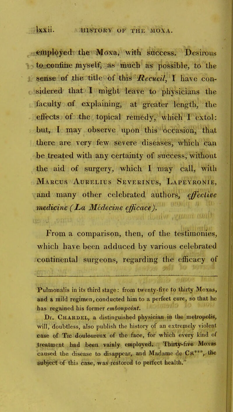 M«mployed the Moxa, with success. Desirous to^confine myselfj .^Ss mucl^ as possible, to the sense of the title of-this Mecueill 't have con- ^ sidered that I inight leave to physicians the faculty of explaining, at greater length, the effects of the topical remedy, which I extol: but, I may observe upon this occasion, that there are very few severe diseases, which can ' be treated with any certainty of success, without the aid of surgery, which I may call, with Maecus Aurelius Severinus, Lapfyronie, \and many other celebrated authors^ effective medicine (La Medecine efficace). From a comparison, then, of the testimonies, which have been adduced by various celebrated continental surgeons, regarding the efficacy qf Pulmonalis in its third stage: from twenty-five to thirty Moxas, and a mild regimen, conducted him to a perfect cure, so that he has regained his former embonpoint. Dr. Chardel, a distinguished physician in the metropolis, will, doubtless, also publish the history of an extremely violent case of Tic douloureux of tibe face, for which every kind of treatment had been vainly employed. Thirty-five Moxas caused the disease to disappear, and Madame de Ch**', tiic subject of this case, was restored to perfect health.