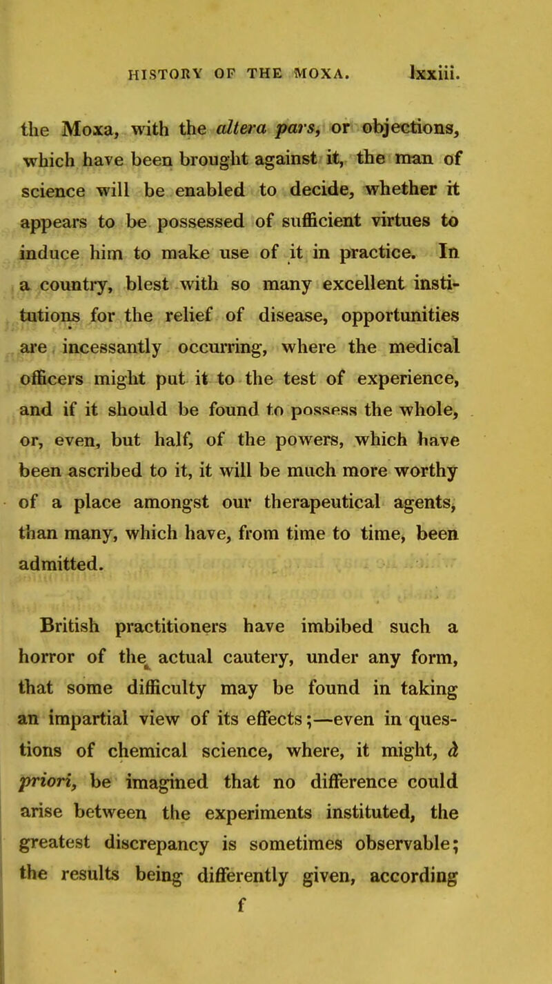 the Moxa, with the altera parSj or ©bjeGtions, which have been brought against it, the man of science will be enabled to decide, whether it appears to be possessed of sufficient virtues to induce him to make use of it in practice. In a country, blest with so many excellent insti- tutions for the relief of disease, opportunities ai'e incessantly occurring, where the medical officers might put it to the test of experience, and if it should be found to possess the whole, or, even, but half, of the powers, which have been ascribed to it, it will be much more worthy of a place amongst our therapeutical agents^ than many, which have, from time to time, been admitted. British practitioners have imbibed such a horror of the^ actual cautery, under any form, that some difficulty may be found in taking an impartial view of its effects;—even in ques- tions of chemical science, where, it might, d. priori, be imagined that no difference could arise between the experiments instituted, the greatest discrepancy is sometimes observable; the results being differently given, according f