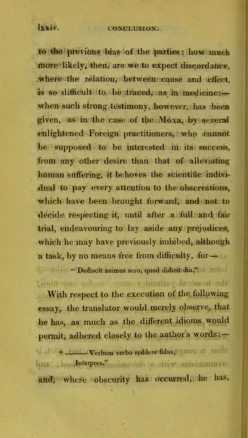 te^'^iiJe'pi*evious bias of the parties: how much more'likely, then, are we to expect discordance, owhere the relation, between cause and effect, as so difficult ito ! be traced, as in medicine:?^ when such strong testimony, however, has bieen given, a^'in the case of the Moxa, byseie^rai enlightened Foreign practitioners, who caimot be supposed to be interested in its success, from any other desire than that of alleviating human suffering, it behoves the scientific indivi- dual to pay every attention to the obsei*vations, which have been brought forward, and not to decide respecting it, until after a full and fair trial, endeavouring to lay aside any prejudices, which he may have previously imbibed, although a task, by no means free from difficulty, for—  Dediscit animus sero, quod didicit diu.'S.6» llf jsiojffltrri' r ,,U;With respect to the execution of the following essay, the translator would merely observe, that he has, as much as the different idioms would permit, §L.dhered closely to the.aijj^or s words :^ «« JtiiSi^Verbum verbo reddere'fidus^ 'i v^ v ^ i andi where obscurity has occurred, he has,