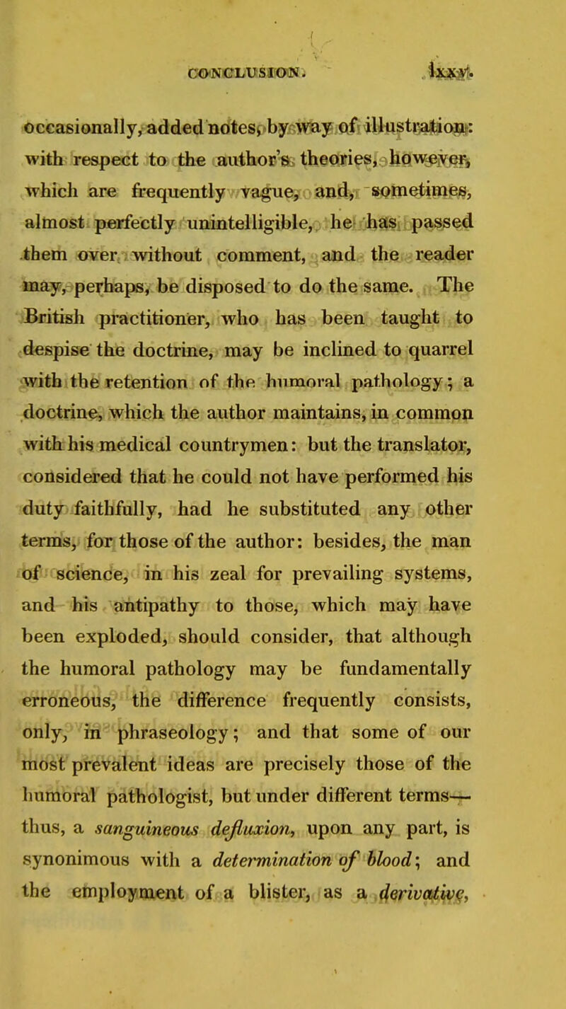 occasionally, added notesj»by-;Wtay of illustration: with reapeet to the .aiithoi?'«t> theoyi^s, hftweivei^ which are frequentlyv/tfl^^?o3Bi^*rs^tti^P^ies, almost perfectly unintelligible,: he} ohas; passed them over without comment, and the reader may, perhaps, be disposed to do the same. The ■jBritish practitioner, who has been taught to despise the doctrine, may be inclined to quarrel withitbfe retentioniof: the humoral pathology ; a doctrine, which the author maintains, in common with his medical countrymen: but the translatoi*, considered that he could not have performed his duty faithfully, had he substituted any other terms, fori those of the author: besides, the man of sciende, in his zeal for prevailing systems, and his antipathy to those, which may have been exploded, should consider, that although the humoral pathology may be fundamentally erroneous, thfe difference frequently consists, onlyy*^iH'^'j)hraseology; and that some of our mosl'plr^Vsilent ideas are precisely those of the humoral pathologist, but under different terms— thus, a sanguineous defluxion, upon any part, is synonimous with a determination of blood; and the employruent of a bU§Jtjeji,i as jffenyoj^^^,