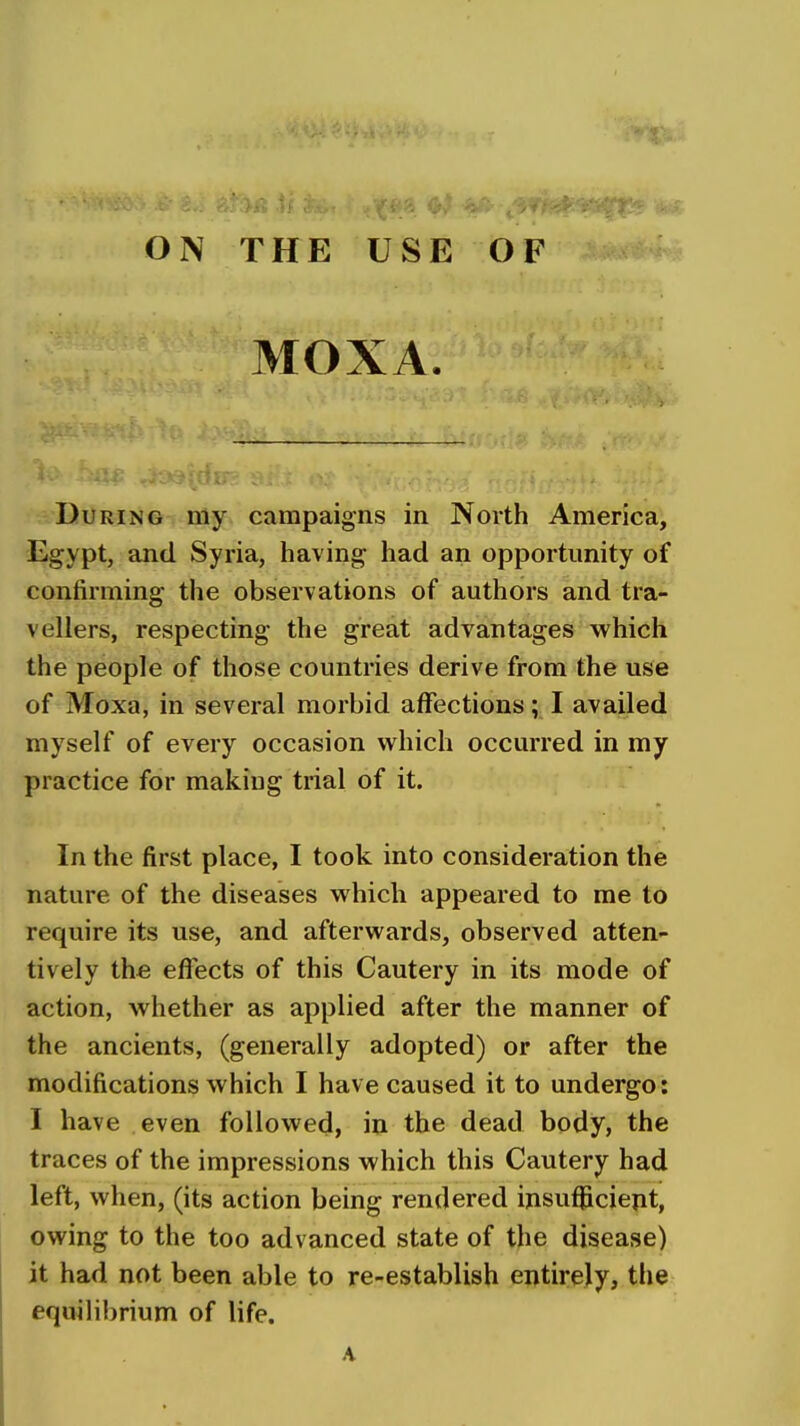 ON THE USE OF MOXA. During my campaigns in North America^ Egypt, and Syria, having had an opportunity of confirming the observations of authors and tra- vellers, respecting the great advantages which the people of those countries derive from the use of Moxa, in several morbid affections; I availed myself of every occasion which occurred in my practice for making trial of it. In the first place, I took into consideration the nature of the diseases which appeared to me to require its use, and afterwards, observed atten- tively the effects of this Cautery in its mode of action, whether as applied after the manner of the ancients, (generally adopted) or after the modifications which I have caused it to undergo: I have even followed, in the dead body, the traces of the impressions which this Cautery had left, when, (its action being rendered insufficient, owing to the too advanced state of the disease) it had not been able to re-establish entirely, the equilibrium of life. A