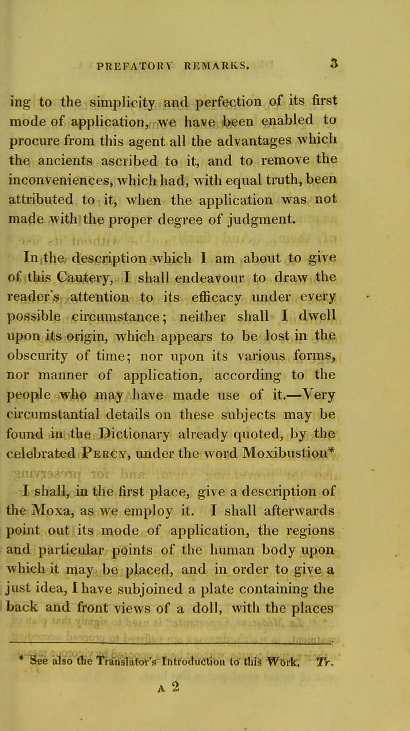 ing to the simplicity and perfection of its first mode of application, we have been enabled to procm-e from this agent all the advantages which the ancients ascribed to it, and to remove the inconveniences, which had, with equal truth, been attributed to it, when the application was not made with; the proper degree of judgment. In^the description which I am about to give of this Cautery, I shall endeavour to draw the reafler's attention to its efficacy under every possible circumstance; neither shall I dwell upon its origin, which appears to be lost in the obscurity of time; nor upon its various forms, nor manner of application, according to the people who may have made use of it.—Very circumstantial details on these subjects may be found in the Dictionary already quoted, by the celebrated Percy, under the word Moxibustion* I shall, in the first place, give a description of the Moxa, as we employ it. I shall afterwards point out its mode of application, the regions and particular points of the human body upon which it may be placed, and in order to give a just idea, I have subjoined a plate containing the back and front views of a doll, with the places See also (he IrrarislaforVlfitroduCUou to this WOiltV ' 'Tr.