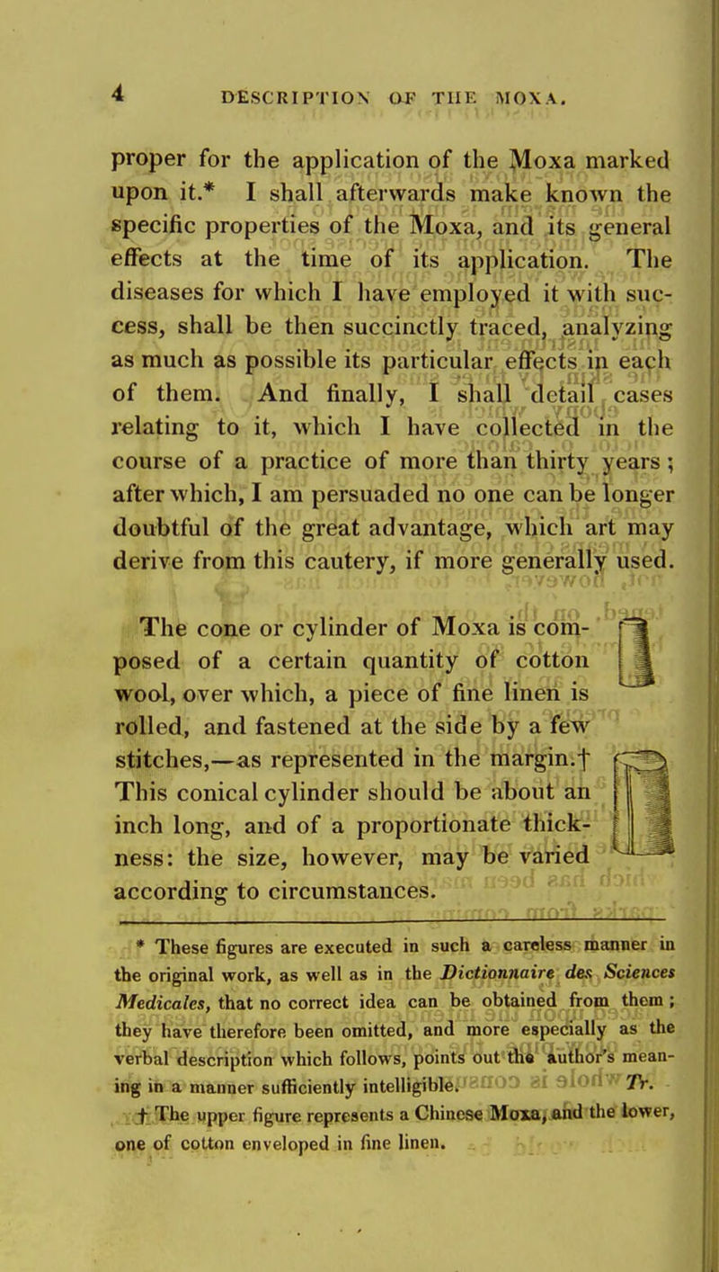 proper for the application of the Moxa marked upon it.* I shall afterwards make known the specific properties of the Moxa, and its general effects at the time of its application. The diseases for which I have employed it with suc- cess, shall be then succinctly traced, analyzing as much as possible its particular effects in each of them. And finally, I shall detail cases relating to it, which I have collected in the course of a practice of more than thirty years; after which, I am persuaded no one can be longer doubtful of the great advantage, which art may derive from this cautery, if more generally used. ■/'J 7/on The cone or cylinder of Moxa is com- ' posed of a certain quantity of cotton wool, over which, a piece of fine linen is rolled, and fastened at the side by a few stitches,—as represented in the marginif This conical cylinder should be about an inch long, and of a proportionate thick- ness: the size, however, may be varied according to circumstances. * These figures are executed in such a careless manner in the original work, as well as in the Dictionnaire des Sciences Medicales, that no correct idea can be obtained from them; they have therefore been omitted, and more especially as the verbal description which follows, points out tbe author's mean- ing in a manner sufficiently intelligible. /V. _t_ Tbe upper figure represents a Chinese Moxa, and the lower, one of cotton enveloped in fine linen.