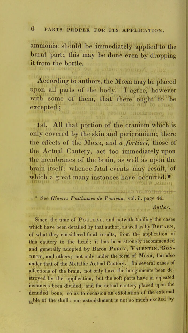 ammoniae shoul'A'^'be'immediat^iy ipplietf to the burnt part; this may be done even by dropping it from the bottle. According to authors, the Moxa may be'placed npon all parts of the body. I agree, however witii some of them, that there ought to be excepted; 1st. All that portion of the cranium which is only covered by the skin and pericranium; there the effects of the Moxa, and a fortiori, those of tl^e Actual Cautery, act too immediately upon the membranes of the brain, as well as upon the l^jain itself: whence fatal events may result, of which a great many instances have bcicurredl* : c?rfj;j-u: — * See CEuvres Posthumes de Ponteau. vol. ii. page 44. Author. Since the time of Pouteau, and notwithstandiug; the cases which have been detailed by that author, as well as by Dehaen, of what they considered fatal results, from the application of this cautery to the head; it has been strongly recommended and generally adopted by Baron Percy, Valentin, Gon- DRET, and others; not only under the form of Moxa, but also under that of the Metallic Actual Cautery. In several cases of affections of the brain, not only have the integuments been de- stroyed by the application, but the soft parts have in repeated instances been divided, and the actual cautery placed upon the denuded bone, so as to occasion an exfoliation of the external jj^ble of the skull: our astonishment is not so'much excited by