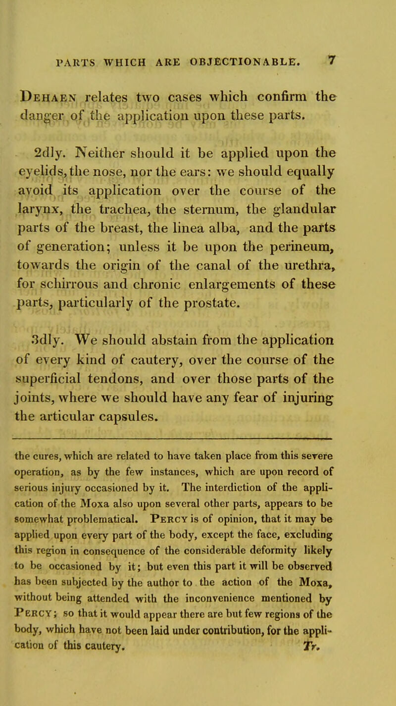 Dehaen relates two cases which confirm the danger qf,the application upon these parts, 2dly. Neither should it be applied upon the eyelids, the nose, nor the ears: we should equally avoid its application over the course of the larynx, the trachea, the sternum, the glandular parts of the breast, the linea alba, and the parts of generation; unless it be upon the perineum, towards the origin of the canal of the urethra, for schirrous and chronic enlargements of these parts, particularly of the prostate. 3dly. We should abstain from the application of every kind of cautery, over the course of the superficial tendons, and over those parts of the joints, where we should have any fear of injuring the articular capsules. the cures, which are related to have taken place from this severe operation, as by the few instances, which are upon record of serious injury occasioned by it. The interdiction of the appli- cation of the Moxa also upon several other parts, appears to be somewhat problematical. Percy is of opinion, that it may be applied upon every part of the body, except the face, excluding this region in consequence of the considerable deformity likely to be occasioned by it; but even this part it will be observed has been subjected by the author to the action of the Moxa, without being attended with the inconvenience mentioned by Percy; so that it would appear there are but few regions of the body, which have not been laid under contribution, for the appli- cation of this cautery. JV,