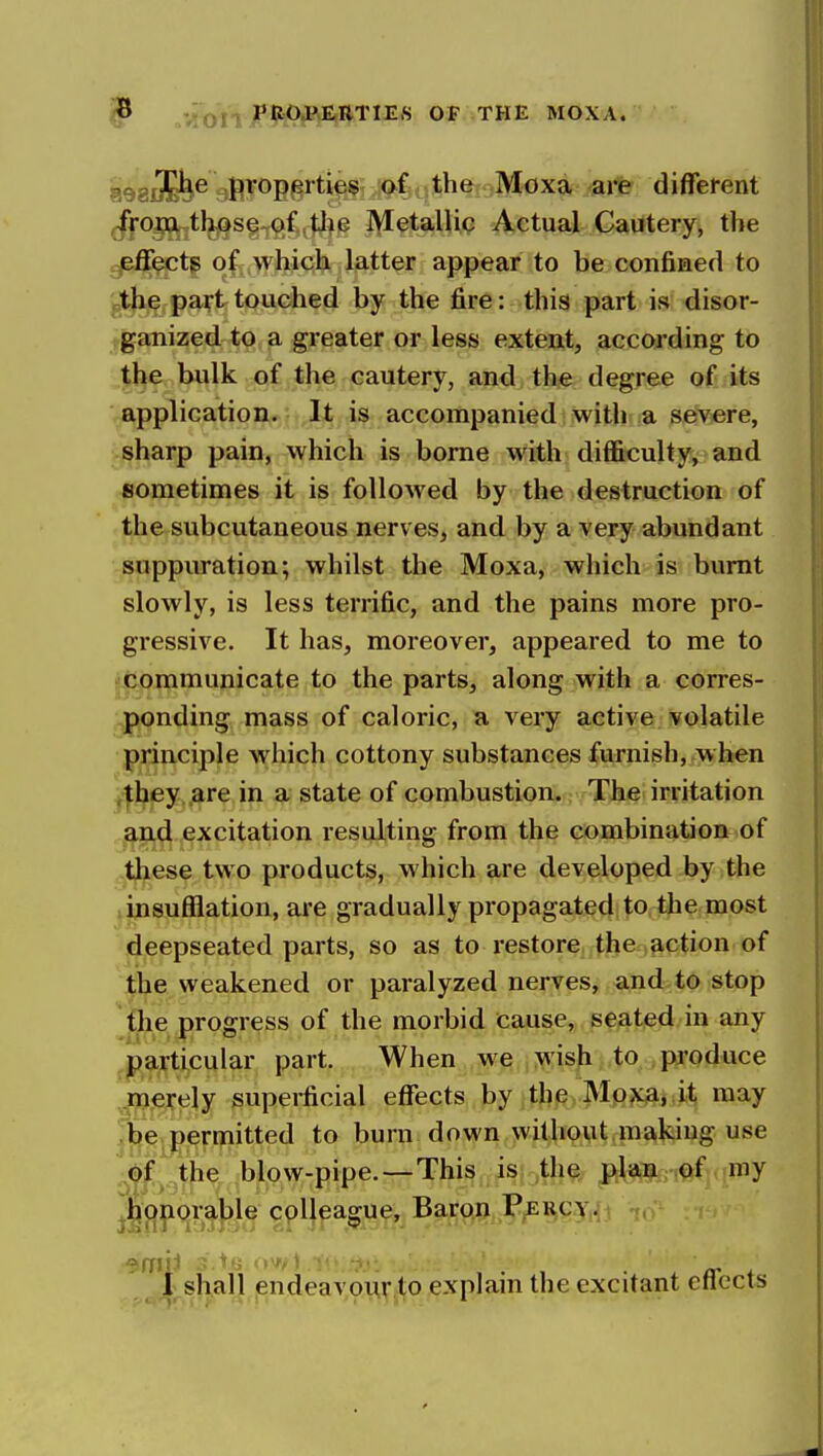 ^ „vitrnJPitOtl?^I^TIE« OP THE MOXA. 898d!S^^ 9fiT®B§^^i^?5R*^^ti*^^'^W'<'x* -are different ^f0j^tlj^s§^^^(3 Metallic Actual Cautery, the effects of which latter appear to be confined to jjthe part touched by the fire: this part is disor- ganized to a greater or less extent, according to the bulk of the cautery, and the degree of its Vapplication. It is accompanied; withi a severe, i-sharp pain, which is borne with difficulty, and sometimes it is followed by the destruction of the subcutaneous nerves, and by a very abundant suppuration; whilst the Moxa, which is burnt slowly, is less terrific, and the pains more pro- gressive. It has, moreover, appeared to me to i communicate to the parts, along with a corres- ..ponding mass of caloric, a very active volatile principle which cottony substances furnish, when yjthey .are in a state of combustion. The irritation j^nd excitation resulting from the combination of -these two products, which are developed by the linsufilation, are gradually propagated to the most deepseated parts, so as to restore the .action of the weakened or paralyzed nerves, and to stop the progress of the morbid cause, seated in any ^particular part. When we >^'ish to produce ^.merely superficial effects by the Mp?i:jajit may be permitted to burn down without making use of the ,blow-pipe.—This is the plan of my ^|(:):|iorable colleague. Baron I'^i^qy,^! , 1 sl^alj endeav9u.rjlfO explain the excitant etlccts