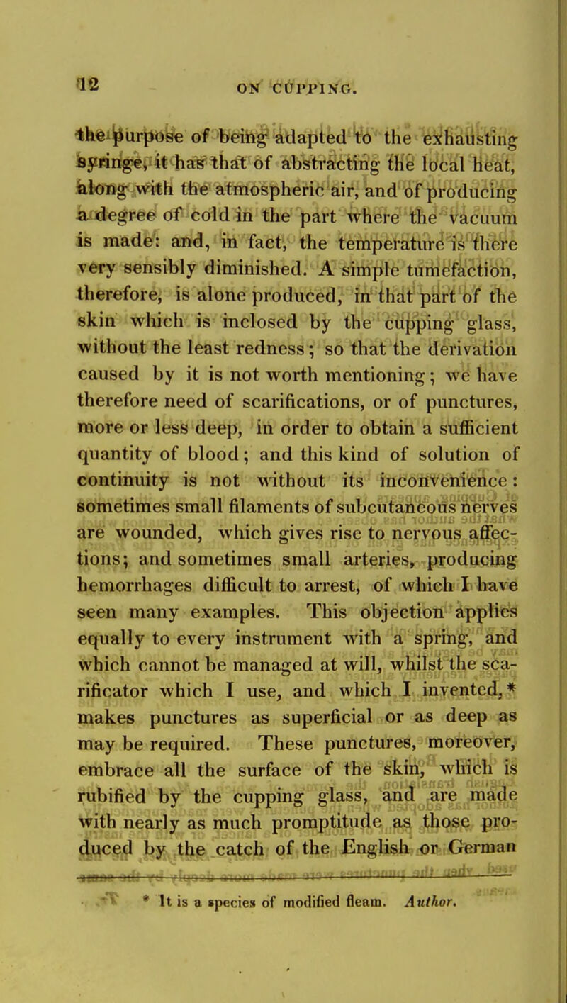 ifeei^iirpbye ommf'^^^pihd'W tHe '^fi'dtifeing feyringe, it has tiijft of abstracting ihei Ibcal Heiii, kiong with the atmospheric air, and of producing a degree of cold in the part where the vacuum is made': and, in fact, the temperature is there very sensibly diminished. A simple tumefaction, therefore, is alone produced, in that pdrt of the skin which is inclosed by the clipping glass, without the least redness; so that the derivation caused by it is not worth mentioning; we have therefore need of scarifications, or of punctures, more or less deep, in order to obtain a sufficient quantity of blood; and this kind of solution of continuity is not without its inconvenience: sometimes small filaments of subcutaheods iierves ^re wounded, which gives rise to nervous affec- tions; and sometimes small arteries, producing hemorrhages difficult to arrest, of which I have seen many examples. This objection sipplies equally to every instrument Avith a spring, and which cannot be managed at will, whilst the sca- rificator which I use, and which I invented,* makes punctures as superficial or as deep as may be required. These punctures, moreover, embrace all the surface of the skin,^which is rubified by the cupping glass, and are made Mfith nearly as much promptitude as those prO' (|uc(e,d by tljie _cat<;Ji of the English-or German %mm ndi yi: iu , u nMjin o»gr<t '^^r-r P'^Tirtoniin -^rft nffrfr • .'tt^ * It is a species of modified fleam. Author.