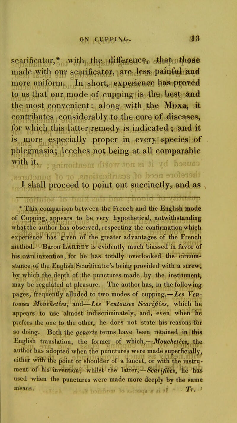^3 scarificator,* witlij^Jl^J^l^ifffiteji^ 'M^u^^^Afc iVi^(|,e i^yith our scarificator, ^§r^tl^^ip9iij^»iid more uniform. In short, experience has proved to us that our mode of cupping is-the best aad the most convenient: along with the Moxaj it contributes considerably to the care of diseases, for which this latter.remedy is indicated ; and it is .more especially proper in every species of phlegmasia; leeches not being at all comparable I shall proceed to point out succinctly, and as , fotJuto^ TTTOitl -ftttff; , *.jTnys, comparison between the French and the English mode of Cupping, appears to be very hypothetical, notwithstanding what the author has observed, respecting the confirmation which experience has given of the greater advantages of the French riiethod. Baron Larrey is evidently much biassed in favor of his own invention, for he has totally overlooked the circum- stance, of the English Scarificator's being provided with a screw, by which the depth of the punctures made by the instrument, may be regulated at pleasure. The author has, in the following pages, frequently alluded to two modes of cupping,—JLe» Ven- touses Mouchetces, and—Les Vcntouses Scarifides, which he appears to use almost indiscriminately, and, even wheft Jic prefers the one to the other, he does not state his reasons for so doing. Both the generic terms have been retained in this English translation, the former of which,—Mouchetces, the author has adopted when the punctures were made superficially, either with the point or shoulder of a lancet, or with the instru- ment of his inveirtiioh'; whilst the latter,—Scarifiees, fie has used when the punctures were made more deeply by the same mieaus, 7>. .j