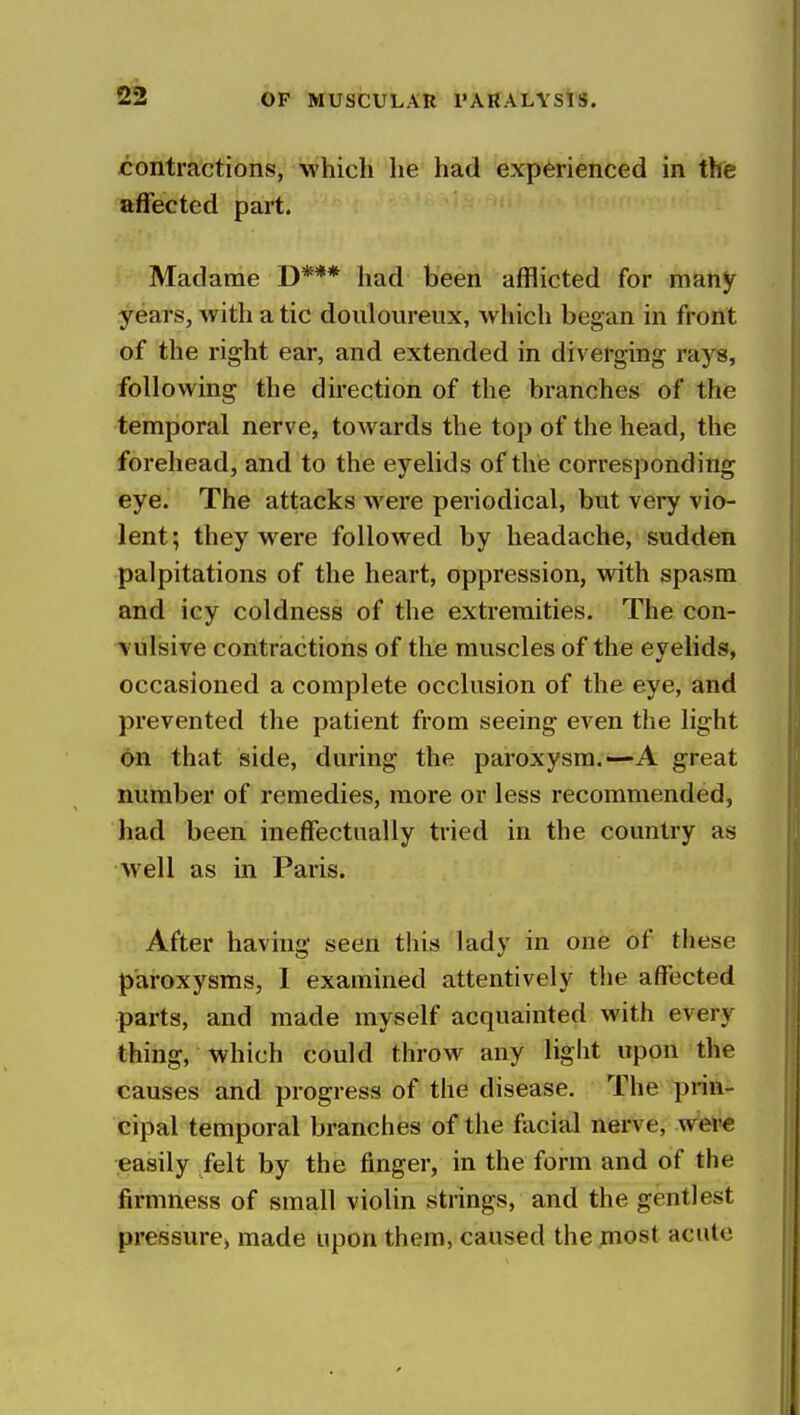 contractions, which he had experienced in the affected part. Madame D*** had been afflicted for many years, with a tic douloureux, which began in front of the right ear, and extended in diverging rays, following the direction of the branches of the temporal nerve, towards the top of the head, the forehead, and to the eyelids of the corresponding eye. The attacks were periodical, but very vio- lent; they were followed by headache, sudden palpitations of the heart, oppression, with spasm and icy coldness of the extremities. The con- vulsive contractions of the muscles of the eyelids, occasioned a complete occlusion of the eye, and prevented the patient from seeing even the light on that side, during the paroxysm.—A great number of remedies, more or less recommended, had been ineffectually tried in the country as well as in Paris. After having seen this lady in one of these paroxysms, I examined attentively the affected parts, and made myself acquainted with every thing, which could throw any light upon the causes and progress of the disease. The prin- cipal temporal branches of the facial nerve, wer^ easily felt by the finger, in the form and of the firmness of small violin strings, and the gentlest pressure^ made upon them, caused thejnost acute