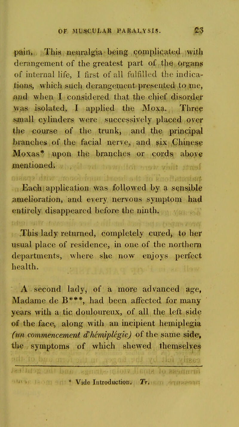 pftin*. .This neuralgia being complicated with derangement of the greatest part of tliQ Orgiams of internal life, I first of all fulfilled the indica- tions, which such derangement presented to me, fmd when I considered that the chief disorder was isolated, I applied the M0X9,. Threp small cylinders were successively placed over the course of the trunk, and the principtil branches of the facial nerve, and six Chinese Moxas* upon the branches or cords above mentioned. { I Each application was followed by a sensible amelioration, and every nervous symptom had entirely disappeared before the ninth. This lady returned, completely cured, to her usual place of residence, in one of the northern departments, where she now enjoys perfect health. A second lady, of a more advanced age, Madame de B***, had been affected for many years with a tic douloureux, of all the left side of the face, along with an incipient hemiplegia (un commencement d'hemiplegiej of the same side, the symptoms of which shewed themselves 'J: * Vide Introduction. 2V.