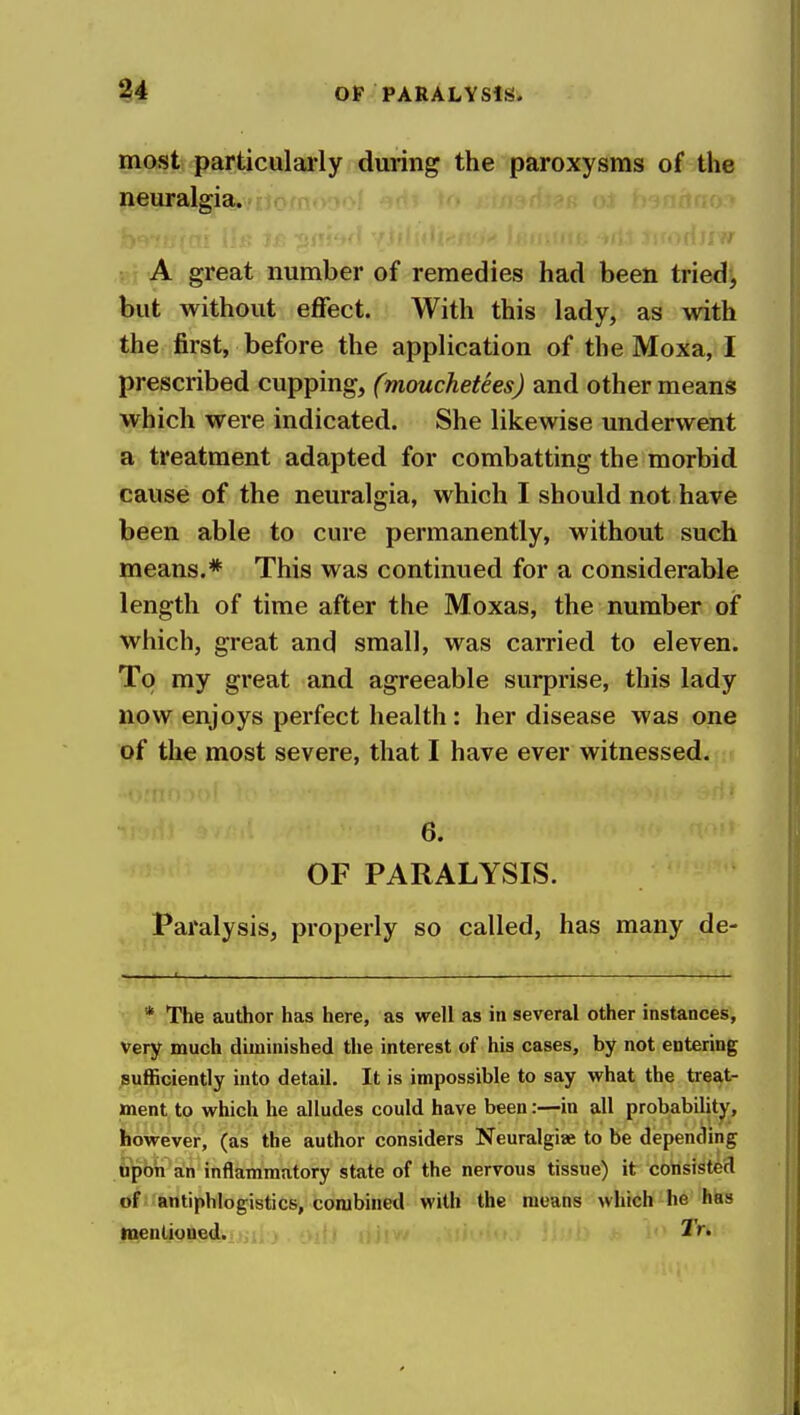 most particularly during the paroxysms of the neuralgia. A great number of remedies had been tried> but without effect. With this lady, as with the first, before the application of the Moxa, I prescribed cupping, (mouchetees) and other means which were indicated. She likewise underwent a treatment adapted for combatting the morbid cause of the neuralgia, which I should not have been able to cure permanently, without such means.* This was continued for a considerable length of time after the Moxas, the number oi* which, great and small, was carried to eleven. To my great and agreeable surprise, this lady now enjoys perfect health : her disease was one of the most severe, that I have ever witnessed. 6. OF PARALYSIS. Paralysis, properly so called, has many de- * The author has here, as well as in several other instances, Very much diminished the interest of his cases, by not entering sufficiently into detail. It is impossible to say what the treat- ment, to which he alludes could have been:—in all probability, however, (as the author considers Neuralgiae to be depending upon an inflammatory state of the nervous tissue) it consisted of antiphlogistics, combined with the means which he has menlioued.. ) . i>i{j i> 1'^*