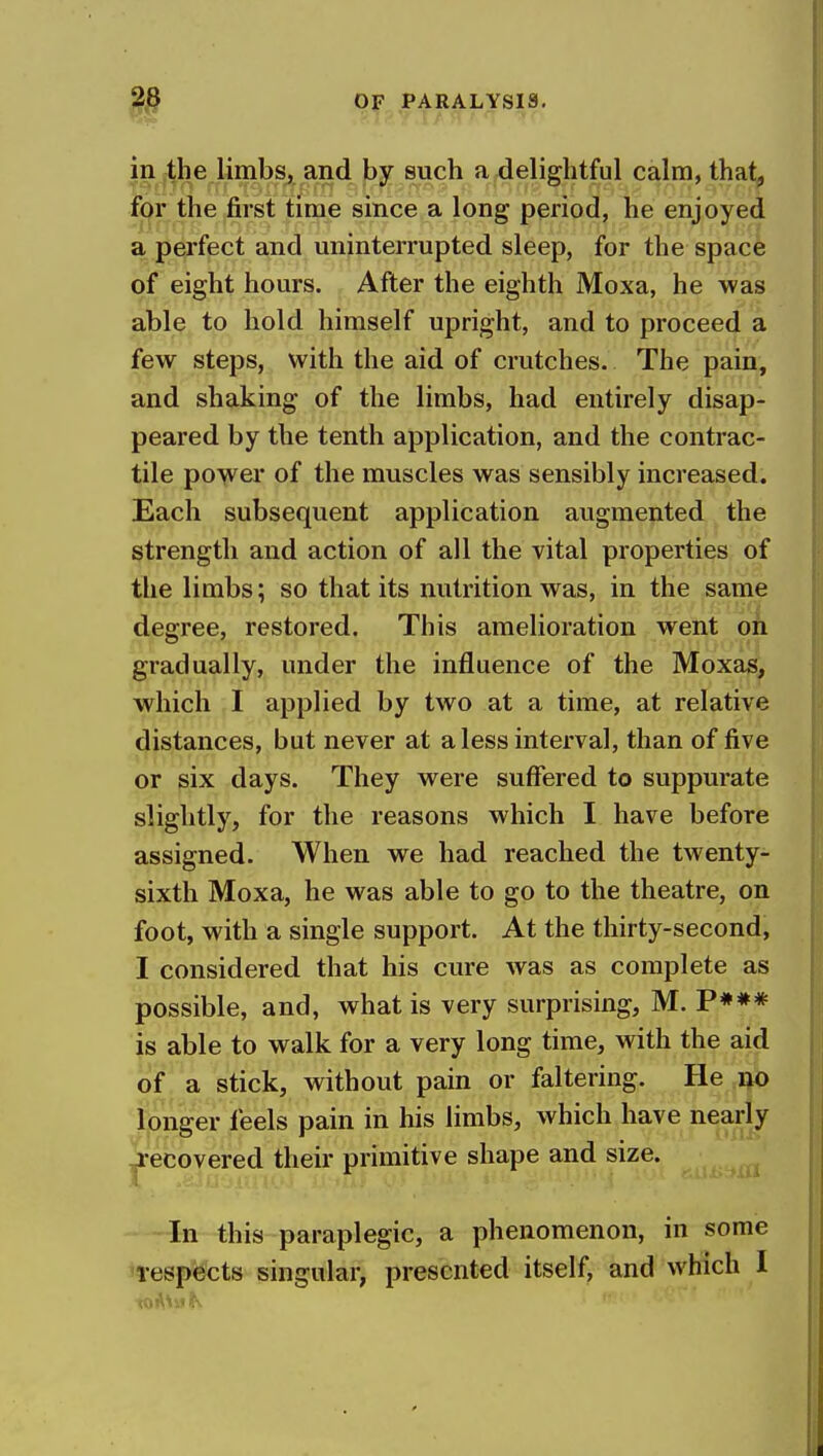 in the limbs, and by such a delightful calm, that, for the first time since a long period, he enjoyed a perfect and uninterrupted sleep, for the space of eight hours. After the eighth Moxa, he was able to hold himself upright, and to proceed a few steps, with the aid of crutches. The pain, and shaking of the limbs, had entirely disap- peared by the tenth application, and the contrac- tile power of the muscles was sensibly increased. Each subsequent application augmented the strength and action of all the vital properties of the limbs; so that its nutrition was, in the same degree, restored. This amelioration went on gradually, under the influence of the Moxas, which I applied by two at a time, at relative distances, but never at a less interval, than of five or six days. They were suffered to suppurate slightly, for the reasons which I have before assigned. When we had reached the twenty- sixth Moxa, he was able to go to the theatre, on foot, with a single support. At the thirty-second, I considered that his cure was as complete as possible, and, what is very surprising, M. P*»* is able to walk for a very long time, with the aid of a stick, without pain or faltering. He no longer feels pain in his limbs, which have nearly ^•ecovered their primitive shape and size. In this paraplegic, a phenomenon, in some Tespects singular, presented itself, and which I