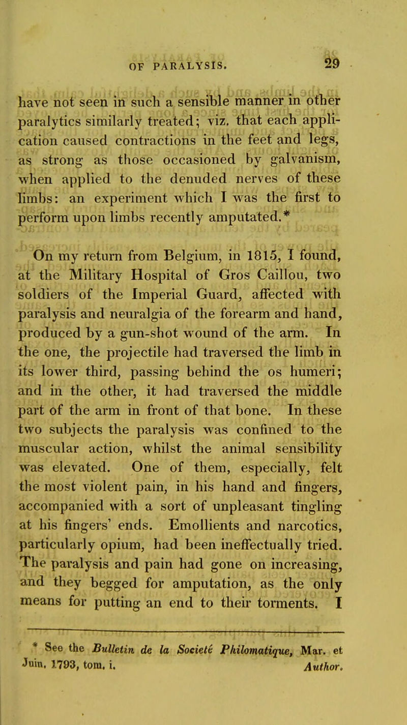 have not seen in such a sensible manner m otheir paralytics similarly treated; viz. that each appli- cation caused contractions in the feet and legs, as strong as those occasioned by galvanism, when applied to the denuded nerves of these limbs: an experiment which I was the first to perform upon limbs recently amputated.* On my return from Belgium, in 1815, I filuii^, at the Military Hospital of Gros Caillou, two soldiers of the Imperial Guard, affected with paralysis and neuralgia of the forearm and hand, produced by a gun-shot wound of the arm. In the one, the projectile had traversed the limb in its lower third, passing behind the os humeri; and in the other, it had traversed the middle part of the arm in front of that bone. In these two subjects the paralysis was confined to the muscular action, whilst the animal sensibility was elevated. One of them, especially, felt the most violent pain, in his hand and fingers, accompanied with a sort of unpleasant tingling at his fingers' ends. Emollients and narcotics, particularly opium, had been ineffectually tried. The paralysis and pain had gone on increasing, and they begged for amputation, as the only means for putting an end to their torments. I ■ j-/ii-JJ .iiUi * See the Bulletin de la Soeieie Philomatique, Mar. et Join. 1793, torn. i. Author.