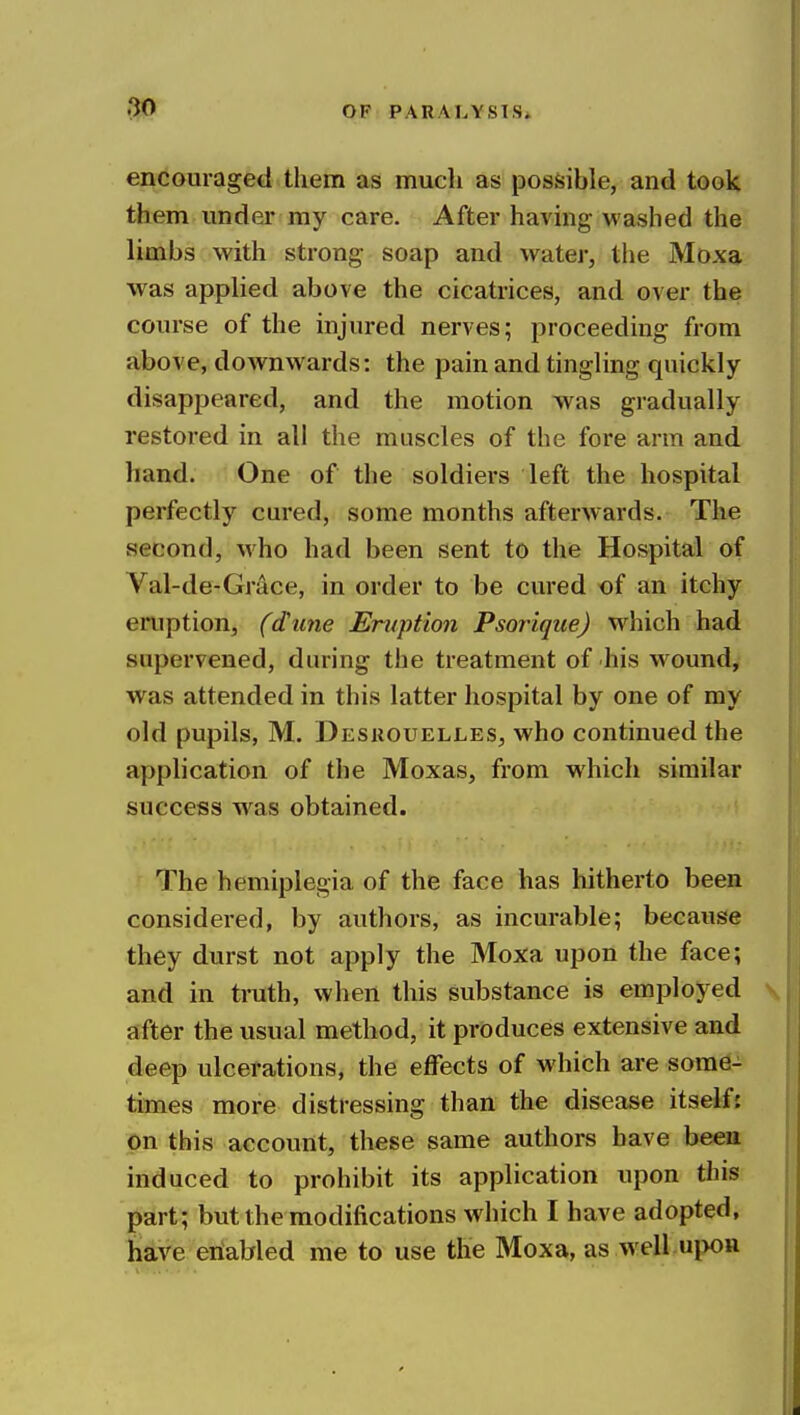 encouraged them as much as posSsible, and took them under my care. After havmg washed the limbs with strong soap and water, the Moxa was applied above the cicatrices, and over the course of the injured nerves; proceeding from above, downwards: the pain and tingling quickly disappeared, and the motion was gradually restored in all the muscles of the fore arm and hand. One of the soldiers left the hospital perfectly cured, some months afterwards. The second, who had been sent to the Hospital of Val-de-Grace, in order to be cured of an itchy eruption, (dime Eruption Psorique) which had supervened, during the treatment of his w^ound, was attended in this latter hospital by one of my old pupils, M. Desuouelles, who continued the application of the Moxas, from which similar success was obtained. The hemiplegia of the face has hitherto been considered, by authors, as incurable; because they durst not apply the Moxa upon the face; and in truth, when this substance is employed after the usual method, it produces extensive and deep ulcerations, the effects of which are some- times more distressing than the disease itself: on this account, these same authors have beea induced to prohibit its application upon this part; but the modifications which I have adopted, have eriaWed me to use the Moxa, as w ell.upon