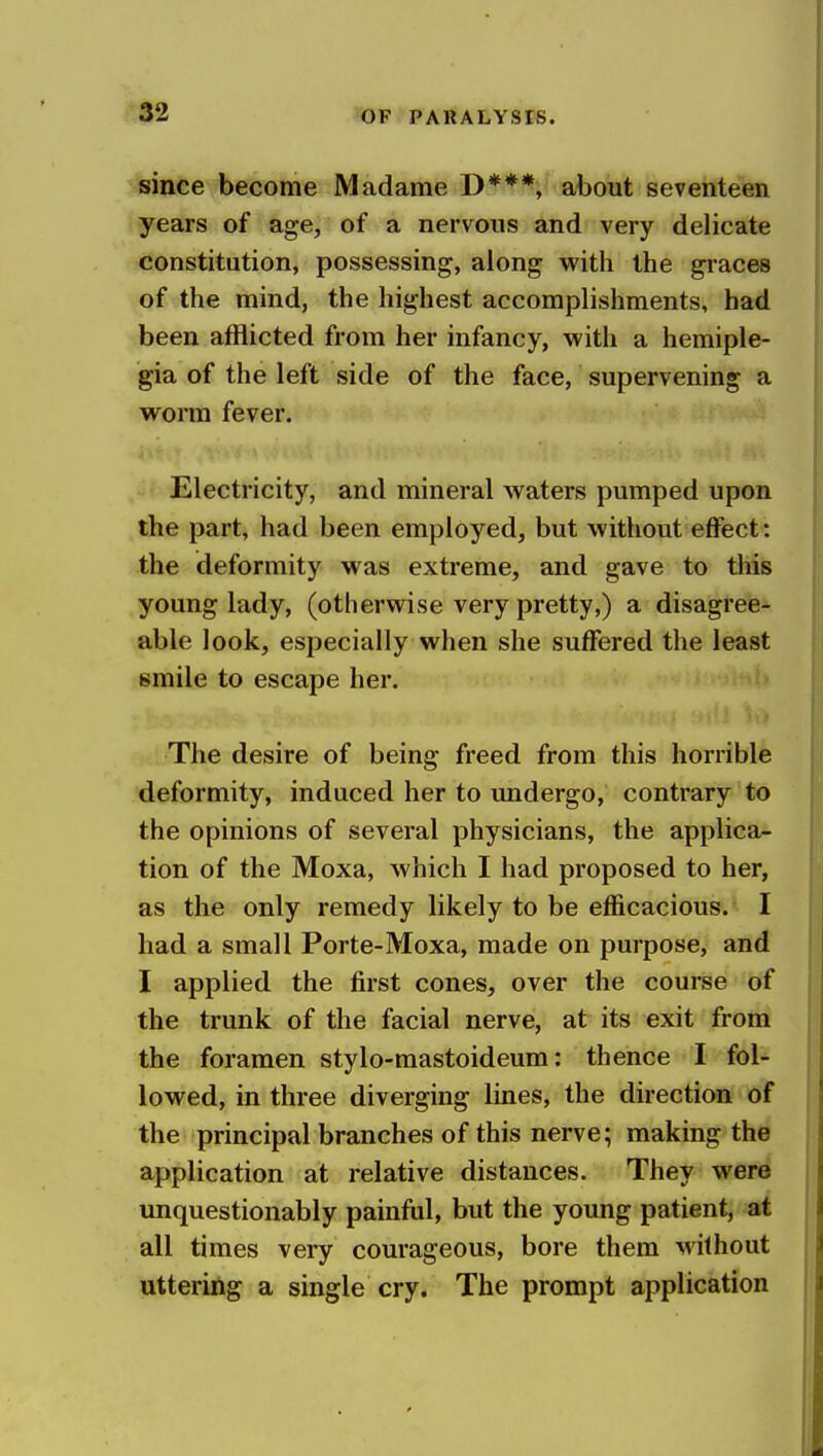 since become Madame D***, about seventeen years of age, of a nervous and very delicate constitution, possessing, along with the graces of the mind, the highest accomplishments, had been afflicted from her infancy, with a hemiple- gia of the left side of the face, supervening a worm fever. Electricity, and mineral waters pumped upon the part, had been employed, but without effect: the deformity was extreme, and gave to this young lady, (otlierwise very pretty,) a disagree- able look, especially when she suffered the least smile to escape her. The desire of being freed from this horrible deformity, induced her to imdergo, contrary to the opinions of several physicians, the applica- tion of the Moxa, which I had proposed to her, as the only remedy likely to be efficacious. I had a small Porte-Moxa, made on purpose, and I applied the first cones, over the course of the trunk of the facial nerve, at its exit from the foramen stylo-mastoideum: thence I fol- lowed, in three diverging lines, the direction of the principal branches of this nerve; making the application at relative distances. They were unquestionably painful, but the young patient, at all times very courageous, bore them without utteriilg a single cry. The prompt application