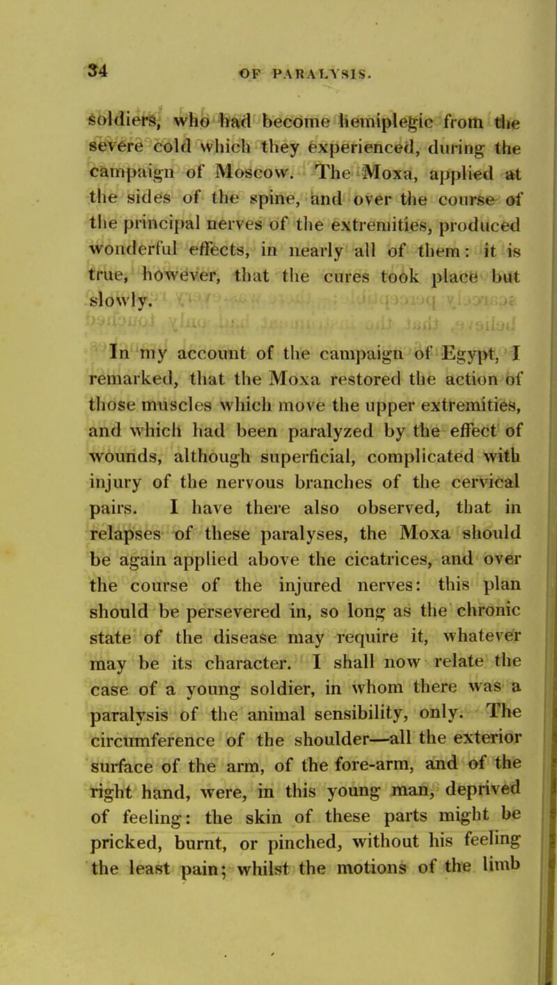 soldiers, who had become hemiplegie from the severe cold vvhich they experienced, during the campaign of Moscow. The Moxa, applied at the sides of the spine, iand over the course of the principal nerves of the extremities, produced wonderful effects, in nearly all of them: it is true, however, that the cures took place but slowly. In my account of the campaign of Egypt,'I remarked, that the Moxa restored the action of those muscles which move the upper extremities, and which had been paralyzed by the effect of wounds, although superficial, complicated with injury of the nervous branches of the cervical pairs. I have there also observed, that in relapses of these paralyses, the Moxa should be again applied above the cicatrices, and over the course of the injured nerves: this plan should be persevered in, so long as the chronic state' of the disease may require it, whateve'r may be its character. I shall now relate the case of a young soldier, in whom there was a paralysis of the animal sensibility, only. The circumference of the shoulder—all the exterior surface of the arm, of the fore-arm, and of the right hand, were, in this young man, deprived of feeling: the skin of these parts might be pricked, burnt, or pinched, without his feeling the least pain; whilst the motions of the limb