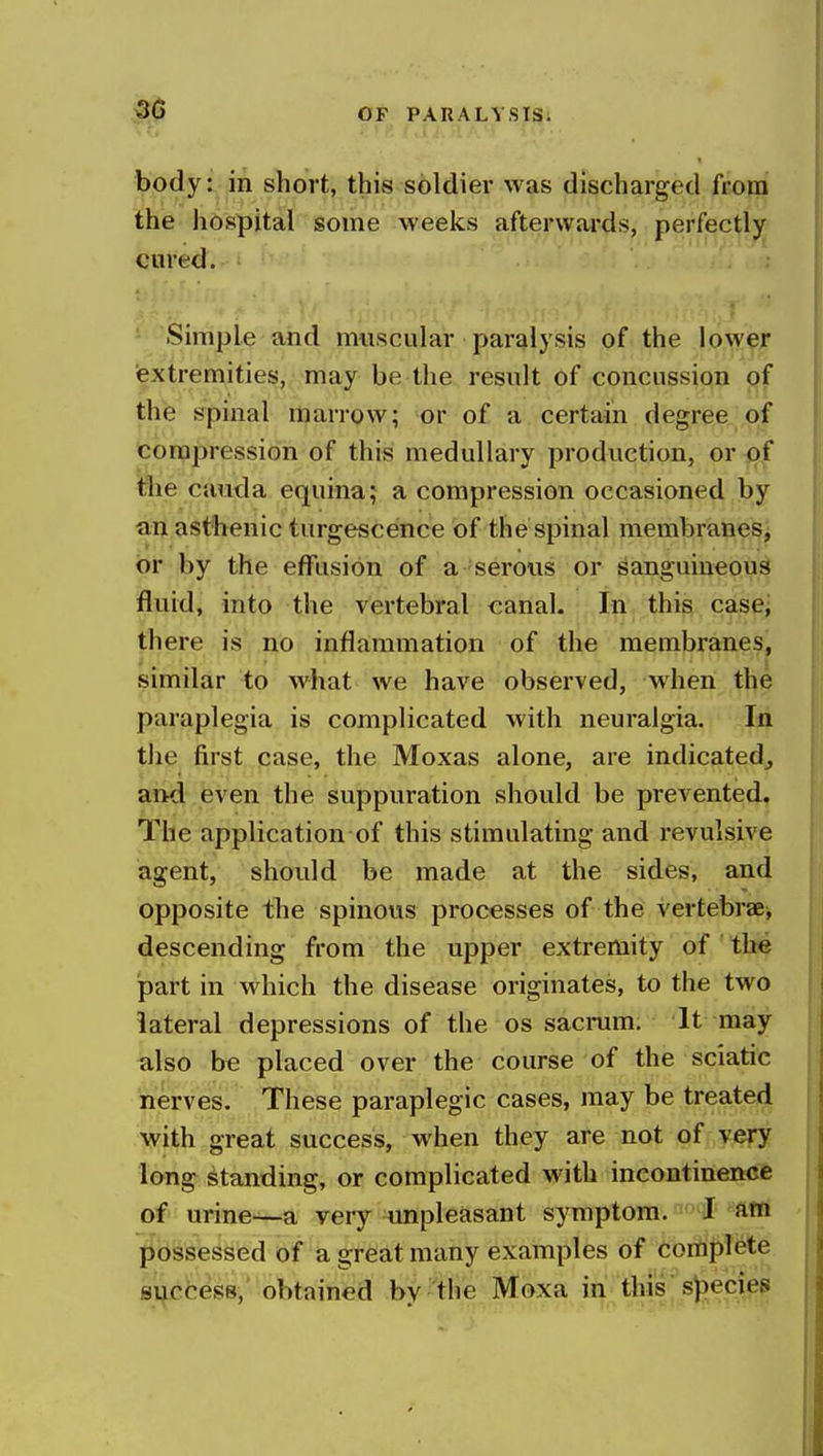 body: in short, this soldier was discharged from the h6spital some weeks afterwards, perfectly cured. Simple and muscular paralysis of the lower textremities, may be the result of concussion of the spinal marrow; or of a certain degree of compression of this medullary production, or of the Cauda equina; a compression occasioned by an asthenic turgescence of the spinal membraneSj or by the effusion of a serous or sanguineous fluid, into the vertebral canal. In this cascj there is no inflammation of the membranes, similar to what we have observed, when the paraplegia is complicated with neuralgia. In the first case, the Moxas alone, are indicated^ and even the suppuration should be prevented. The application of this stimulating and revulsive agent, should be made at the sides, and opposite the spinous processes of the vertebrae, descending from the upper extremity of the part in which the disease originates, to the two lateral depressions of the os sacnim. It may also be placed over the course of the sciatic nerves. These paraplegic cases, may be treated with great success, when they are not of very long standing, or complicated with incontinence of urine~a very unpleasant symptom. I atfl possessed of a great many examples of coriij^l^te si^ccess, obtained by the Moxa in this»3ecies