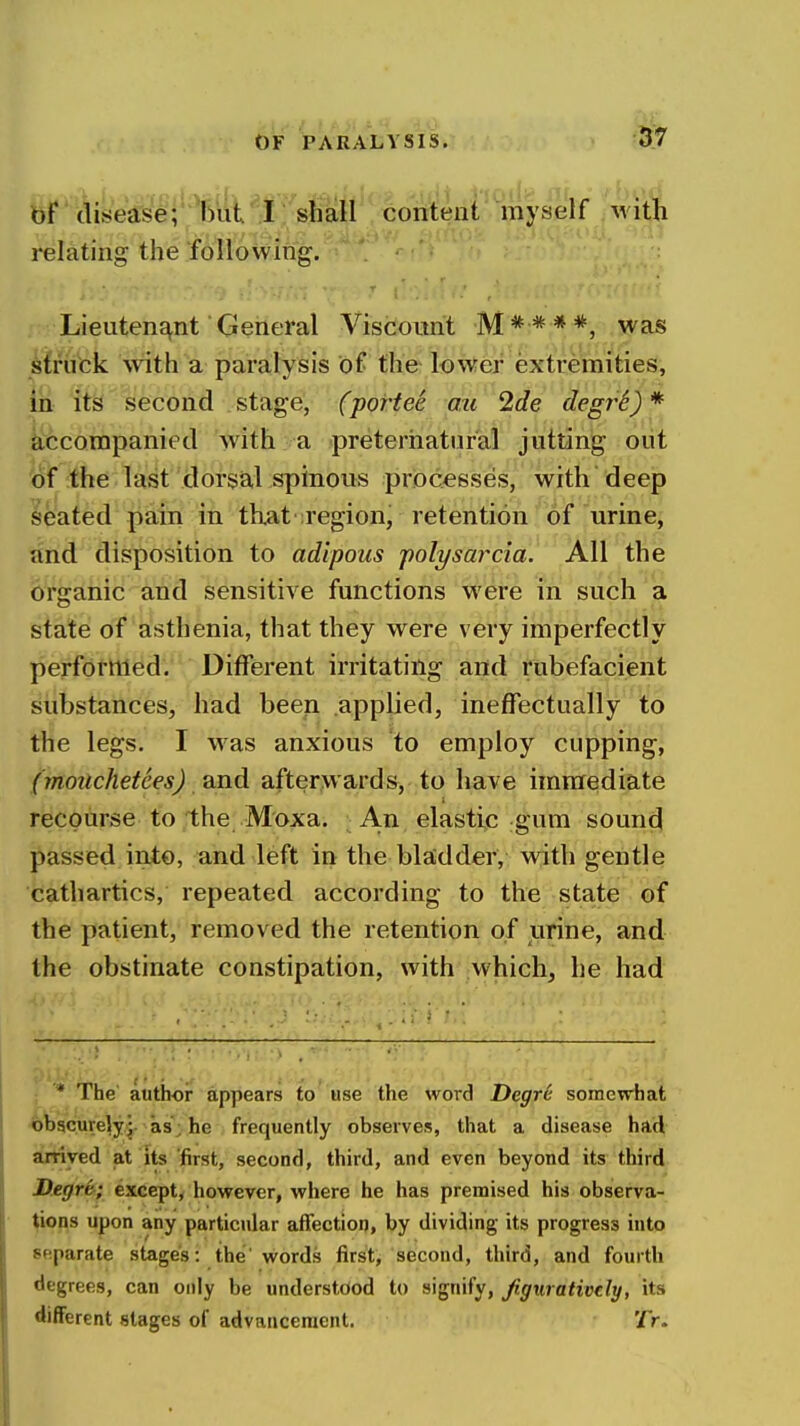 57 bf disease; but I shall content myself with relating the following. Lieutene^nt General Viscount M****, was struck with a paralysis of the lower extremities, in- itsi second stage, (portee ou 2de degrS)* liccorapanied with a preternatural jutting out loif the last dorsal spinous processes, with deep seated pain in that iregion, retention of urine^ and disposition to adipous polysarcia. All the organic and sensitive functions were in such a state of asthenia, that they were very imperfectly performed. Different irritating and rubefacient substances, had been applied, ineffectually to the legs. I was anxious to employ cuppings (moiichetces) /And afterwards, to have immediate recourse to the Moxa. An elastic gum sound passed into, and left in the bladder, with gentle cathartics, repeated according to the state of the patient, removed the retention of urine, and the obstinate constipation, with which, he had * The' author appears to' use the word Degrc somevrhat iobgcurely •- as'; he frequently observes, that a disease had arrived at its first, second, third, and even beyond its third Degre-; except^ however, where he has premised his observa- tions upon any particular affection, by dividing its progress into separate stages: the' words flrst> second, third, and fourth degrees, can only be understood to signify, fignratively, its different stages of advancement. '/V.