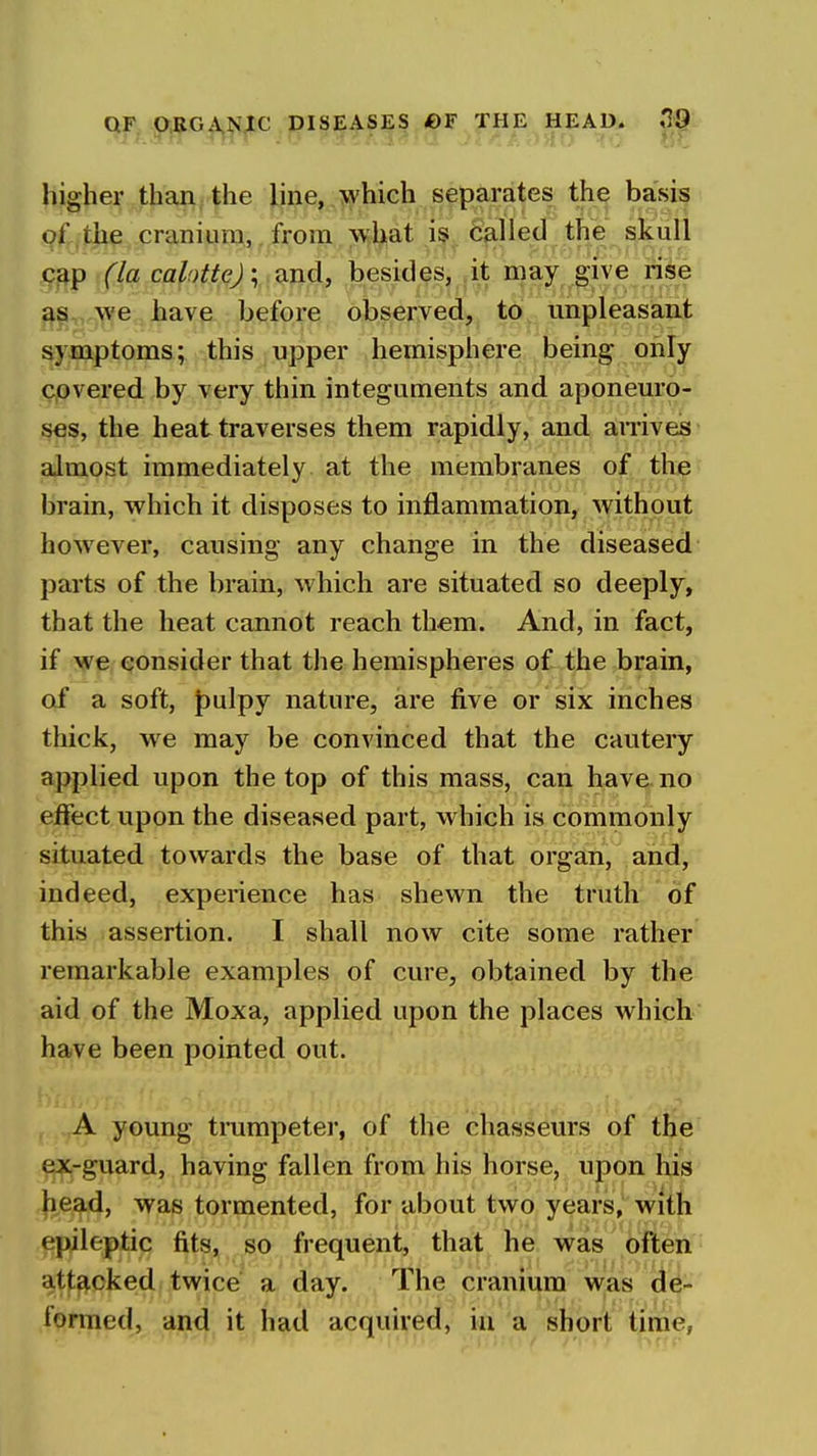 higher than,: the line, which separates the basis of the cranium, from \vliat i§ called the skull c^p (la calotte) \ and, besides, it may give rise as we have before observed, to unpleasant symptoms; this upper hemisphere being only covered by very thin integuments and aponeuro- ses, the heat traverses them rapidly, and anives almost immediately at the membranes of the brain, which it disposes to inflammation, without however, causing any change in the diseased parts of the brain, which are situated so deeply, that the heat cannot reach them. And, in fact, if we consider that the hemispheres of the brain, of a soft, t)ulpy nature, are five or six inches thick, we may be convinced that the cautery applied upon the top of this mass, can have no effect upon the diseased part, which is commonly situated towards the base of that organ, and, indeed, experience has shewn the truth of this assertion. I shall now cite some rather remarkable examples of cure, obtained by the aid of the Moxa, applied upon the places which have been pointed out. A young tnimpeter, of the chasseurs of the ex-guard, having fallen from his horse, upon his head, was tormented, for about two years, witji epileptic fits, so frequent, that he was often ■ att£^cked twice a day. The cranium was de- formed, and it had acquired, in a short time,