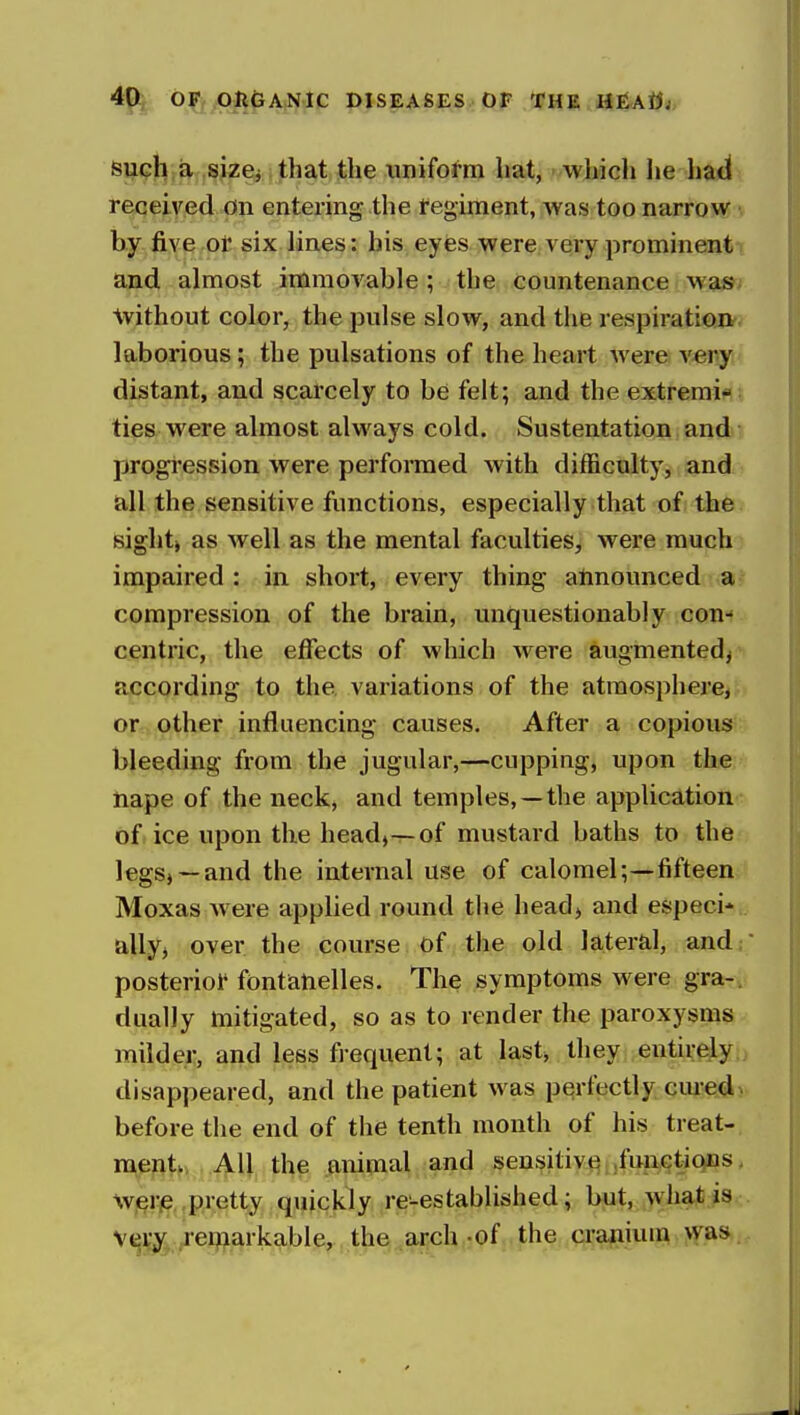 siii?l^;a .size^ that the iinifol-m hat, which he had received on entering the tegiment, was too narrow v by five ot six lines: his eyes were very prominent and almost immovable ; the countenance was- without color, the pulse slow, and the respiration- laborious; the pulsations of the heart were very distant, and scarcely to be felt; and the extremi* ties were almost always cold. Sustentation and progression were performed with difficulty, and all the sensitive functions, especially that of the sight) as well as the mental faculties, were much impaired : in short, every thing announced a compression of the brain, unquestionably con- centric, the effects of which were augmented^ according to the variations of the atmosphere, or-other influencing causes. After a copious bleeding from the jugular,—cupping, upon the nape of the neck, and temples, —the application of ice upon the head,-r-of mustard baths to the legS) —and the internal use of calomel;—fifteen Moxas were applied round the headj and especi* allyj over the course of the old lateral, and, posteriol* fontaiielles. The symptoms were gra-v dually mitigated, so as to render the paroxysms milder, and less frequent; at last* they entirely disappeared, and the patient was perfectly cured, before the end of the tenth month of his treat- ment, All the animal and sensitive .funetiqns. w,^rje.,pretty quickly re-established; but, what is V(ji^ remarkable, the arch-of the cranium was.