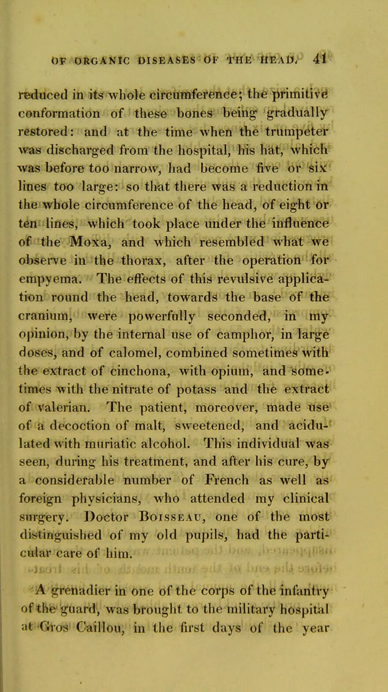 OF ORGANIC DISEASES b> '^T^^Atjf reduced in its whole circumference; th^'^iftifiitR^ conformation of these bones being gradually restored: and at the time when the trumpeter was discharged from the hospital, his hat, which was before too narrow, had become five or siX'' lines too large: so thiit there was a reduction in the whole circumference of the head, of eight oi*' ten lines, which took place under the influence of the Moxa, and which resembled what w^i observe in the thorax, after the operation fdk empyema. The effects of this revulsive applica- tion round the head, towards the base of the cranium, were powerfully seconded, in ■iiiy- opinion, by the internal use of camphor, in large doses, and of calomel, combined sometimes with the extract of cinchona, with opium, and some- times with the nitrate of potass and the extratit of Valerian. The patient, moreover, made nse* of a decoction of malt, sweetened, and acidu-* latedwith muriatic alcohol. This individual was seen, during his treatment, and after his cure, by a considerable number of French as well as foreign physicians, who attended my clinical surgery. Doctor Boisseau, one of the most distinguished of my old pupils, had the parti- cular care of him. 'A grenadier in one of the corps of the infantry of the guard, was brought to the military hospital at^^Gros Caillou, in the first days of the year