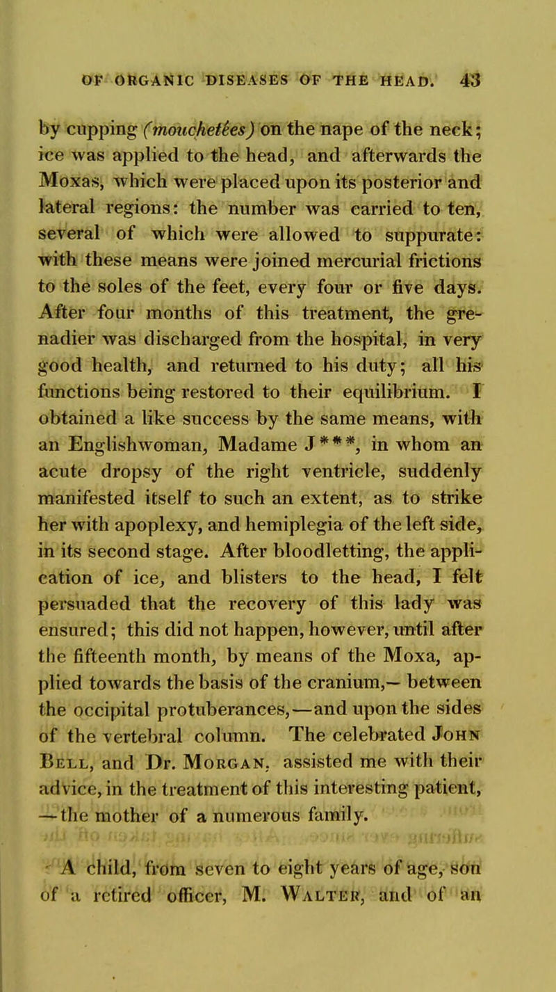 by cupping (moucheUes) on the nape of the neck; ice was applied to the head, and afterwards the Moxas, which were placed upon its posterior and lateral regions: the number was carried to ten, several of which were allowed to suppurate: with these means were joined mercurial frictions to the soles of the feet, every four or five days. After four months of this treatment, the gre^ nadier was discharged from the hospital, in very good health, and returned to his duty; all his^ functions being restored to their equilibrium. • F obtained a like success by the same means, with an Englishwoman, Madame J * * in whom an acute dropsy of the right ventricle, suddenly manifested itself to such an extent, as to strike her with apoplexy, and hemiplegia of the left side, in its second stage. After bloodletting, the appli- cation of ice, and blisters to the head, I felt persuaded that the recovery of this lady was ensured; this did not happen, however, until after the fifteenth month, by means of the Moxa, ap- plied towards the basis of the cranium,— between the occipital protuberances,—and upon the sides of the vertebral column. The celebrated John Bell, and Dr. Morgan, assisted me with their advice, in the treatment of this interesting patient, — the mother of a numerous family. ■ A child, from seven to eight years of age, son of a retired officer, M. Walter, and of an