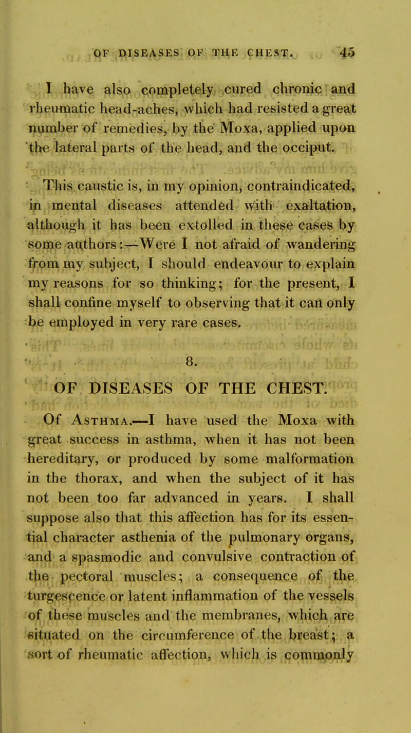 I have also completely cured chronic and rheumatic head-aches, which had resisted a great number of remedies, by the Moxa, applied upon the lateral parts of the head, and the occiput. This caustic is, in my opinion, contraindicated, in mental diseases attended with exaltation, although it has been extolled in these cases by some authors:—Were I not afraid of wandering from my subject, I should endeavour to explain my reasons for so thinking; for the present,-I shall confine myself to observing that it caii only be employed in very rare cases. 8. OF DISEASES OF THE CHEST. Of Asthma.—I have used the Moxa with great success in asthma, when it has not been hereditary, or produced by some malformation in the thorax, and when the subject of it has not been too far advanced in years. I shall suppose also that this affection has for its essen- tial character asthenia of the pulmonary organs, and a spasmodic and convulsive contraction of tjio- pectoral muscles; a consequence ,j9|jijt^p.. turgespence or latent inflammation of the vessels of these muscles and the membranes, which are situated on the circumference of the breast; a sort of rheumatic affection, which is commonly