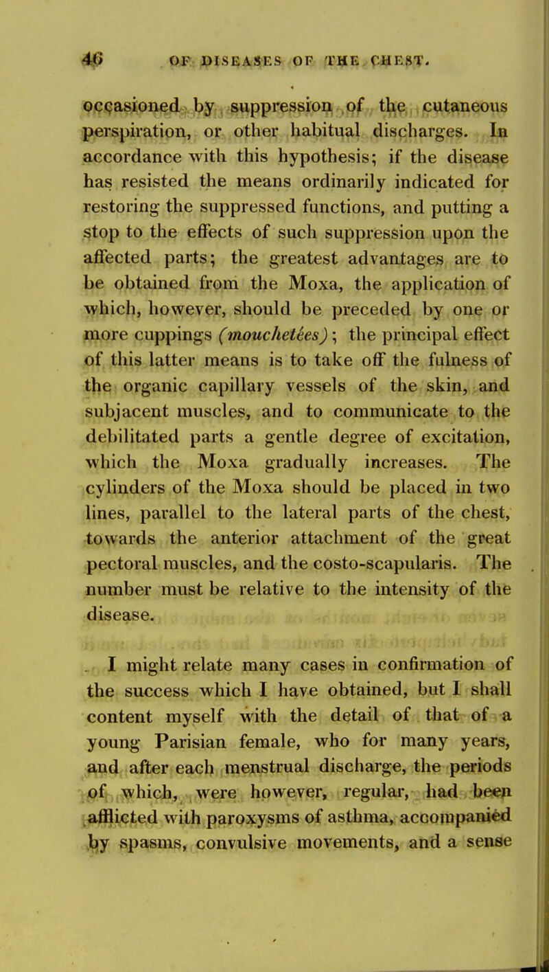 0 DISEASES OF a:»E. CHE8T. QCi^asioned: by , suppression , of th,^ cutaneous perspiration, or other habitual discharges. In accordance with this hypothesis; if the disease has resisted the means ordinarily indicated for restoring the suppressed functions, and putting a stop to the effects of such suppression upon the affected parts; the greatest advantages are to be obtained from the Moxa, the application of which, however, should be preceded by one or inore cuppings (mouchetees); the principal effect of this latter means is to take off the fulness of the organic capillary vessels of the skin, >and subjacent muscles, and to communicate to the debilitated parts a gentle degree of excitation, which the Moxa gradually increases. The (Cylinders of the Moxa should be placed in two lines, parallel to the lateral parts of the chest, towarfls the anterior attachment of the great pectoral muscles, and the costo-scapularis. The number must be relative to the intensity of the disease. - I might relate many cases in confirmation of the success which I have obtained, but I shall content myself with the detail of that of -a young Parisian female, who for many years, and after each menstrual discharge, the periods 'jpf which, were however, regular, had been t^ifflicted with paroxysms of asthma, accompanied ^jy spasms, convulsive movements, and a sense