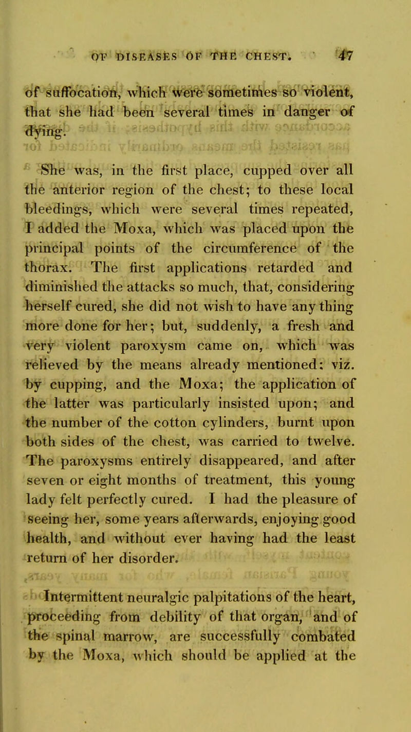 of suflfocatiott, wliiclt Were sometimes so violent, that she had been several times in danger of She was, in the first place, cupped over all the anterior region of the chest; to these local bleedings, which were several times repeated, I added the Moxa, which was placed upon the principal points of the circumference of the thorax. The first applications retarded and diminished the attacks so much, that, considering herself cured, she did not wish to have any thing more done for her; but, suddenly, a fresh and very violent paroxysm came on, which was relieved by the means already mentioned: viz. by cupping, and the Moxa; the application of the latter was particularly insisted upon; and the number of the cotton cylinders, burnt upon both sides of the chest, was carried to twelve. The paroxysms entirely disappeared, and after seven or eight months of treatment, this young lady felt perfectly cured. I had the pleasure of seeing her, some years afterwards, enjoying good health, and without ever having had the least return of her disorder. Intermittent neuralgic palpitations of the heart, proceeding from debility of that organ, and of the spinal marrow, are successfully combated by the Moxa, which should be applied at the