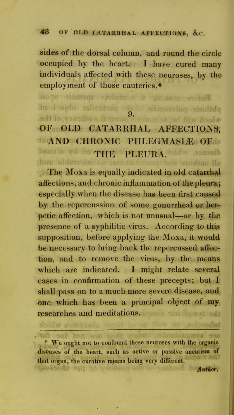 46 OF OLD CATARRHAL AFFECTIO^B, ScC. sides of the dorsal column, and round the circle occupied by the heart. I have cured many individuals affected with these neuroses, )3y the employment of those cauteries.* 9. OF OLD CATARRHAL AFFECTIONS, AND CHRONIC PHLEGMASIA OF THE PLEURA. The Moxa is equally indicated in old catarrhal affections, and chronic inflammation of the pleui-a; especially when the disease has been first caused by the repercussion of some gonorrheal or her»- petic affection, which is not unusual—or by the presence of a syphihtic virus. According to this supposition, before applying* the Moxa, it would be necessary to bring back the repercussed affec- tion, and to remove the virus, by the means which are indicated. I might relate several cases in confirmation of these precepts; but I shall pass on to a much more severe disease, and one which has been a principal object of my researches and meditations. * We ought not to confound these neuroses with the organic diseases of the heart, such as active or passive aneurism of that organ, the curative means being very different. Author.