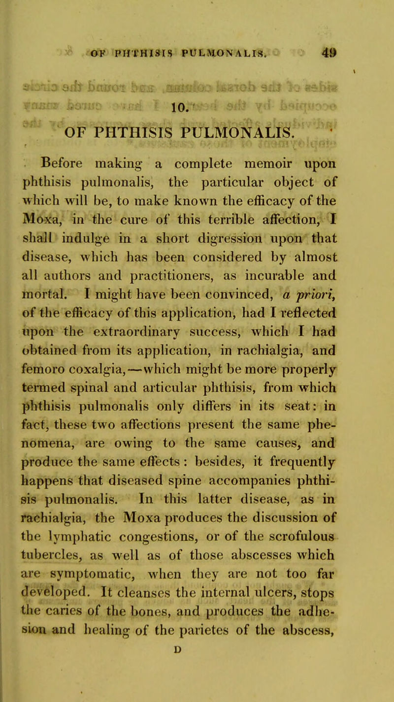 10. ' ' ^ ^ OF PHTHISIS PULMONALE.' Before making a complete memoir upon phthisis puhnonalis, the particular object of which will be, to make known the efficacy of the Moxa, in the cure of this terrible affection, I shall indulge in a short digression upon that disease, which has been considered by almost all authors and practitioners, as incurable and mortal. I might have been convinced, a priori^ of the efficacy of this application, had I reflected upon the extraordinary success, which I had obtained from its application, in rachialgia, and femoro coxalgia,—which might be more properly tenued spinal and articular phthisis, from which phthisis pulmonalis only differs in its seat: in fact, these two affections present the same phe- nomena, are owing to the same causes, and produce the same effects : besides, it frequently happens that diseased spine accompanies phthi- sis pulmonalis. In this latter disease, as in rachialgia, the Moxa produces the discussion of the lymphatic congestions, or of the scrofulous tubercles, as well as of those abscesses which are symptomatic, when they are not too far developed. It cleanses the internal ulcers, stops the caries of the bones, and produces the adhe- sion and healing of the parietes of the abscess, o