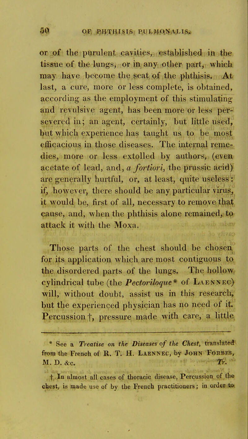 or of the purulent cavities, established in the tissue of the lungs, or in any other part, which may have become the seat of the phthisis. At last, a cure, more or less complete, is obtained, according as the employment of this stimulating and revulsive agent, has been more or less per- severed in; an agent, certainly, but little used, but which experience has taught us to be most efficacious in those diseases. The internal remer dies, more or less extolled by authors, (even acetate of lead, and, a fortiori, the prussic acid) are generally hurtful, or, at least, quite useless: if, however, there should be any particular virus, it would be, first of all, necessary to remove that cause, and, when the phthisis alone remained, to attack it with the Moxa. Those parts of the chest should be chosen, for its application which are most contiguous to the disordered parts of the lungs. The hollow cylindrical tube (the Pectoriloque* of Laennec) will, without doubt, assist us in this research, but the experienced physician has no need of it. Percussion 1, pressure made with care, a littl^, - * See a Treatise on the Diseases of the Chest, translated from the Trench of R. T. H. Laennec, by John Forbes, M. D. &c. TPr- ..t In almost all cases of thoracic disease, Percussion of (he chest, is made use of by the French practitioners; in order tj>i