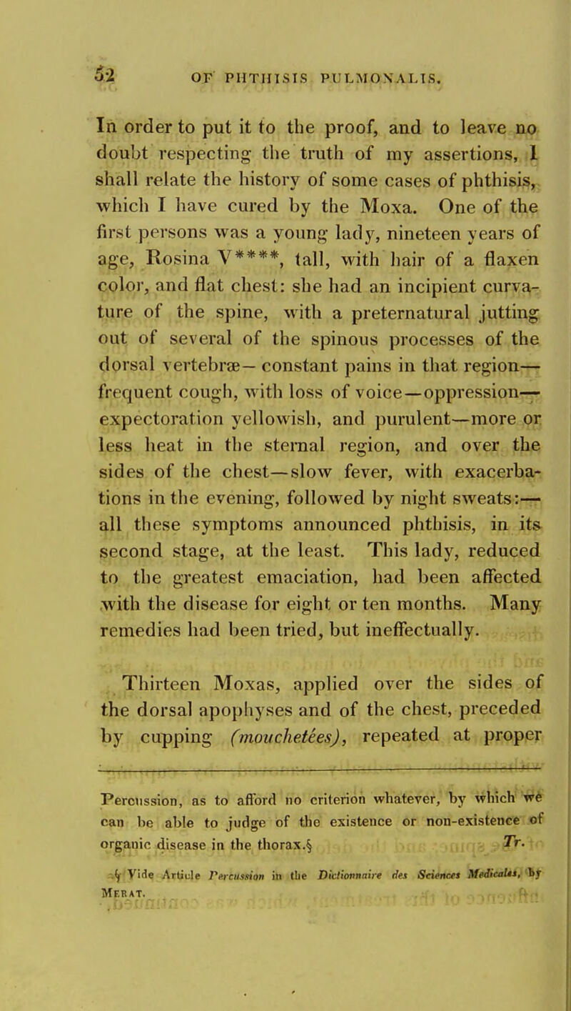 In order to put it to the proof, and to leave no doubt respecting the truth of my assertions, t shall relate the history of some cases of phthisis, which I have cured by the Moxa. One of the first persons was a young lady, nineteen years of |}^e, Rosina V****, tall, with hair of a flaxen color, and flat chest: she had an incipient curva- t!^r,e of the spine, with a preternatural jutting out of several of the spinous processes of the dorsal vertebrae— constant pains in that region— frequent cough, with loss of voice—oppression- expectoration yellowish, and purulent—more or less heat in the sternal region, and over the sides of the chest—slow fever, with exacerba- tions in the evening, followed by night sweats:— all these symptoms announced phthisis, in ita second stage, at the least. This lady, reduced to the greatest emaciation, had been affected .with the disease for eight or ten months. Many remedies had been tried, but ineffectually. Thirteen Moxas, applied over the sides of the dorsal apophyses and of the chest, preceded by cupping (moiiclietees), repeated at proper Pemission, as to afford no criterion whatever,'by %vhich V6 can be able to judge of the existence or non-existence of organic disease in the thorax.§ Tr. Y'^e Artiule Percussion in the Dictionnaire des Sciences Meiicalts, 'By Merat.