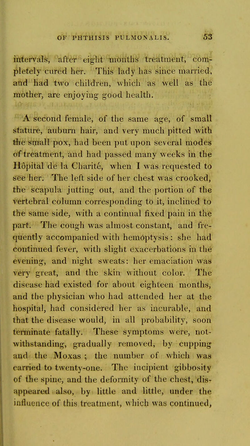 intervaT^', -'aftf^ eig'M ^i^iiith^ Com- pletely cured her. This lady has smce married, and had two children, which as well as the mother, are enjoying good health. A second female, of the same age, of small stature, auburn hair, and very much pitted with the small pox, had been put upon several modes of treatment, and had passed many weeks in the Hopital de la Charite, when I was requested to see her. The left side of her chest was crooked, the scapula jutting out, and the portion of the vertebral column corresponding to it, inclined to the same side, with a continual fixed pain in the part. The cough w^as almost constant, and fre- quently accompanied with hemoptysis: she had continued fever, with slight exacerbations in the evening, and night sweats: her emaciation was very great, and the skin without color. The disease had existed for about eighteen months, and the physician who had attended her at the hospital, had considered her as incurable, and that the disease would, in all probability, soon tenninate fatally. These symptoms were, not^' withstanding, gradually removed, by cupping and the Moxas ; the number of which was carried to twenty-one. The incipient gibbosity of the spine, and the deformity of the chest, dis- appeared also, by little and little, under the influence of this treatment, which was continued,