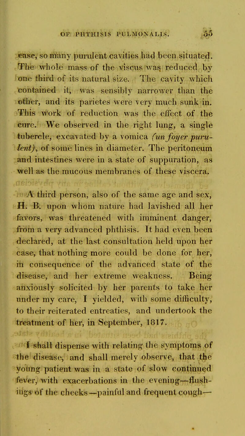 «ase, somany purulent cavities had been situated. The whole mass of the viscus wa^ reduced by one third of its natural size. The cavity which contained it, was sensibly narrower than the ©ther, and its parietes were very much sunk in. This work of reduction was the effect of the cure. We observed in the right lung, a single tubercle, excavated by a vomica (un foyer puru- lent), of some lines in diameter. The peritoneum and intestines were in a state of suppuration, as well as the mucous membranes of these viscera. A third person, also of the same age and sex, H. B. upon whom nature had lavished all her favors, was threatened with imminent danger, from a veiy advanced phthisis. It had even been declared, at the last consultation held upon her case, that nothing more could be done for her, in consequence of the advanced state of the disease, and her extreme weakness. Being anxiously solicited by her parents to take her under my care, I yielded, with some difficulty, to their reiterated entreaties, and undertook the treatment of her, in September, 1817. I shall dispense with relating the symptoms of the disease, and shall merely observe, that the young patient was in a state of slow continued feVer, with exacerbations in the evening-^flush- itigs of the cheeks—painful and frequent cough—