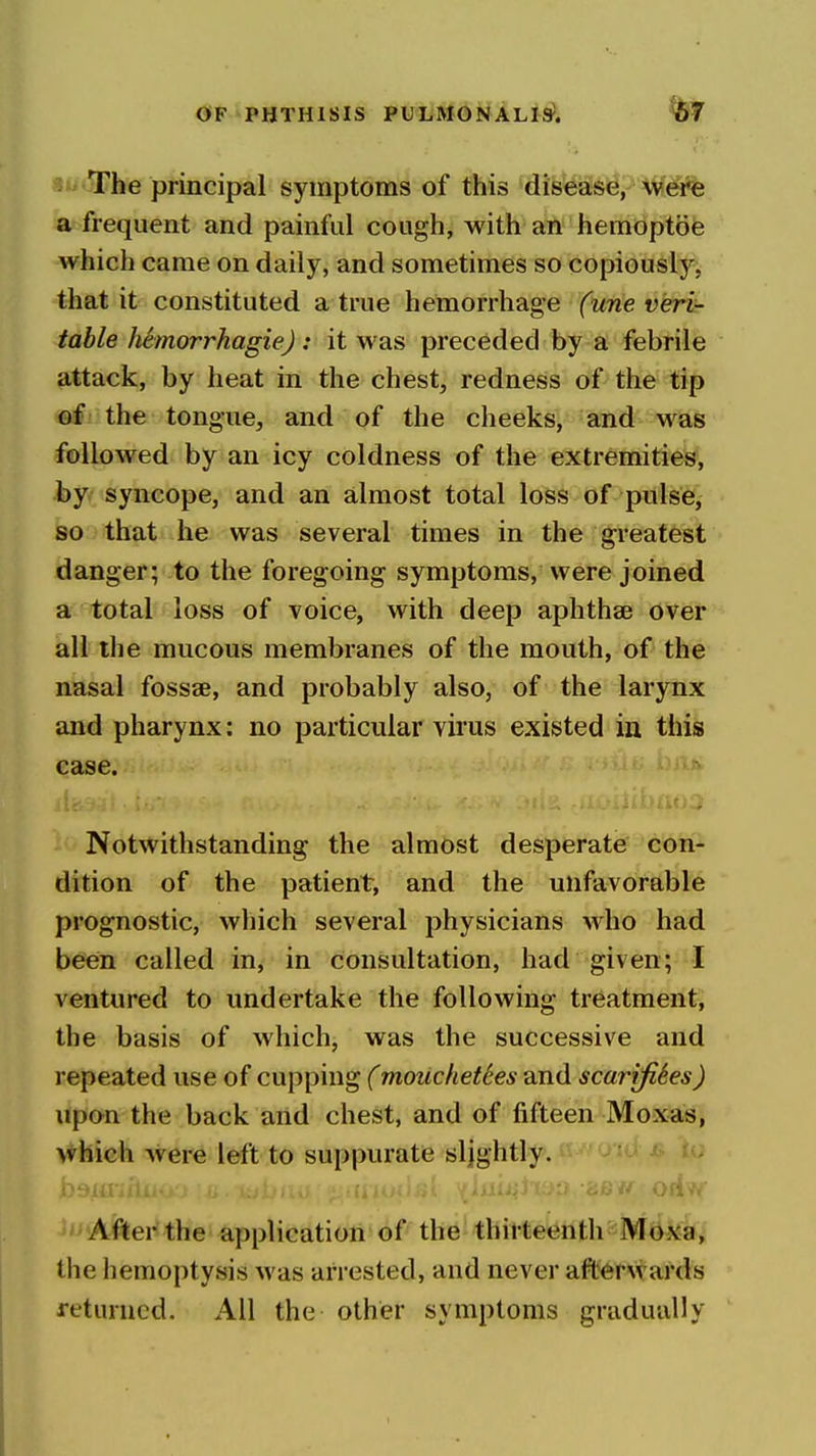 The principal symptoms of this disease, were a frequent and painful cough, with an hemoptoe which came on daily, and sometimes so copiously, that it constituted a true hemorrhage (une veri- table hhnorrhagiej: it was preceded by a febrile attack, by heat in the chest, redness of the tip ®f' the tongue, and of the cheeks, and was followed by an icy coldness of the extremities, by, syncope, and an almost total loss of pulse, so that he was several times in the greatest danger; to the foregoing symptoms, were joined a total loss of voice, with deep aphthae over all the mucous membranes of the mouth, of the nasal fossae, and probably also, of the larynx and pharynx: no particular virus existed in this case. Notwithstanding the almost desperate con- dition of the patient, and the unfavorable prognostic, which several physicians who had been called in, in consultation, had given; I ventured to undertake the following treatment, the basis of which, was the successive and repeated use of cupping (mouchet6es and scarifiSes) upon the back and chest, and of fifteen Moxas, which were left to suppurate sljghtly. After the application of the thirteenth Moxa, the hemoptysis was arrested, and never afterwards returned. All the other symptoms gradually