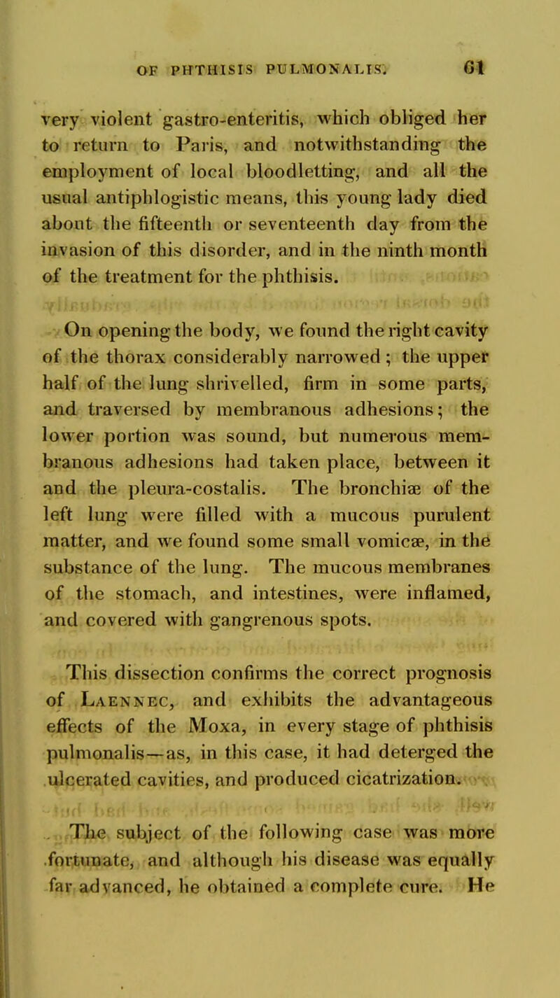 very violent gastro-enteritis, which obliged her to return to Pa lis, and notwithstanding the employment of local bloodletting, and all the usnal antiphlogistic means, this young lady died about the fifteenth or seventeenth day from the invasion of this disorder, and in the ninth month of the treatment for the phthisis. On opening the body, we foimd the right cavity of the thorax considerably narrowed ; the uppet half of the lung shrivelled, firm in some parts, and traversed by membranous adhesions; the lower portion was sound, but numerous mem- branous adhesions had taken place, between it and the pleura-costalis. The bronchiae of the left lung were filled with a mucous purulent matter, and we found some small vomicae, in th^ substance of the lung. The mucous membranes of the stomach, and intestines, were inflamed, and covered with gangrenous spots. This dissection confirms the correct prognosis of Laennec, and exhibits the advantageous effects of the Moxa, in every stage of phthisis pulmonalis—as, in this case, it had deterged the .ui<:erated cavities, and produced cicatrization. ., .TJbbC subject of the following case was more fortunate, and although his disease was equally far advanced, he obtained a complete cure. He